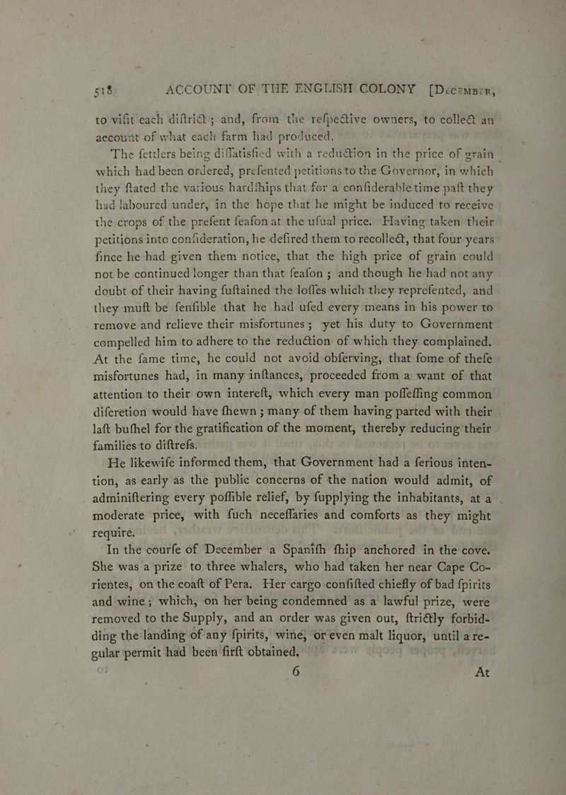 to vifit each diftrid ; and, from the refpe&amp;ive owners, to colle&amp; an aecount of what each farm had produced. The fettlers being diffatishied with a redudtion in the price of grain which had been ordered, prefented petitions to the Governor, in which they ftated the various hardthips that for a confiderable time paft they had laboured under, in the hope that he might be induced to receive the crops of the prefent feafon at the ufual price. Having taken their petitions into confideration, he defired them to recolleét, that four years fince he had given them notice, that the high price of grain could not be continued longer than that feafon ; and though he had not any doubt of their having fuftained the lofles which they reprefented, and they muft be fenfible that he had ufed every means in his power to - remove and relieve their misfortunes; yet his duty to Government compelled him to adhere to the reduction of which they complained. At the fame time, he could not avoid obferving, that fome of thefe misfortunes had, in many inftances, proceeded from a want of that attention to their own intereft, which every man poffefling common difcretion would have fhewn ; many of them having parted with their . laft buthel for the gratification of the moment, thereby reducing their families to diftrefs. He likewife informed them, that Govern aat aides a ferious inten- tion, as early as the public concerns of the nation would admit, of adminiftering every poflible relief, by fupplying the inhabitants, at a - moderate price, with fuch neceflaries and comforts as they might require. In the courfe of December a Spanifh fhip anchored in the cove. She was a prize to three whalers, who had taken her near Cape Co- rientes, on the coaft of Pera. Her cargo confifted chiefly of bad {pirits and wine; which, on her being condemned as a lawful prize, were removed to the Supply, and an order was given out, ftriétly forbid- ding the landing of any fpirits, wine; or even malt liquor, until a re- gular permit had been firft obtained, 6 At
