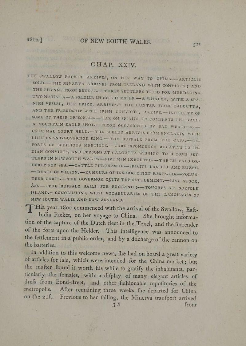 CREAR. Xx XLV, THE SWALLOW PACKET ARRIVES, ON HER WAY TO CHINA.—ARTICLES SOLD.— THE MINERVA ARRIVES FROM. IRELAND WITH CONVICTS 3 AND THE FHYNNE FROM BENGAL.—THREE SETTLERS TRIED FOR MURDERING TWO NATIVLS,— A SOLDIER SHOOTS HIMSELI.—A WHALER, WITH A SPA- NISH VESSEL, HER PRIZE, ARRIVES.—1THE HUNTER FROM CALCUTTA, AND THE FRIENDSHIP WITH IRISH CONVICTS, ARRIVE.—INUTILITY OF SOME OF THESE PRISONERS.—TAX ON SPIRITS TO COMPLETE TH: GAOL. A MOUNTAIN EAGLE SHOT.—FLOOD OCCASIONED BY BAD WEATHER.— CRIMINAL COURT HELD.—THE SPELDY ARRIVES FROM ENGLAND, WITH LIEUTENANT-GOVERNOR KING.—THE BUFFALO FROM THE CAPE.—Ré- PORTS OF SEDITIOUS MEETINGS.—CORRESPONDENCE RELATIVE TO IN- DIAN CONVICTS, AND PERSONS AT CALCUTTA WISHING TO BECOME SET- TLERS IN NEW SOUTH WALES.—FIVE MEN EXECUTED.—THE BUFFALO OR- DERED FOR SEA.——CATTLE PURCHASED.—SPIRITS LANDED AND SEIZED, — DEATH OF WILSON.— RUMOURS OF INSURRECTION RENEWED.—VOLUN- TEER CORPS.— THE GOVERNOR QUITS THE SETTLEMENT.—LIVE STOCK, &amp;c.—-THE BUFFALO SAILS FOR ENGLAND 3° TOUCHES AT NORFOLK ISLAND.—CONCLUSION } WITH VOCABULARIES OF THE LANGUAGES OF NEW SOUTH WALES AND NEW ZEALAND. HE year 1800 commenced with the arrival of the Swallow, Eatt- India Packet, on her voyage to China. She brought informa- tion of the capture of the Dutch fleet in the Texel, and the furrender of the forts upon the Helder. This intelligence was announced to the fettlement in-a public order, and by a difcharge of the cannon on the batteries. In addition to this welcome news, fhe had on board a great variety of articles for fale, which were intended for the China market; but the mafter found it worth his while to gratify the inhabitants, par- ticularly the females, with a difplay of many elegant articles of drefs from Bond-flreet, and other fathionable repofitories of the metropolis. After remaining three weeks fhe departed for China on the 21ft, Previous to her failing, the Minerva tranfport arrived 3 from