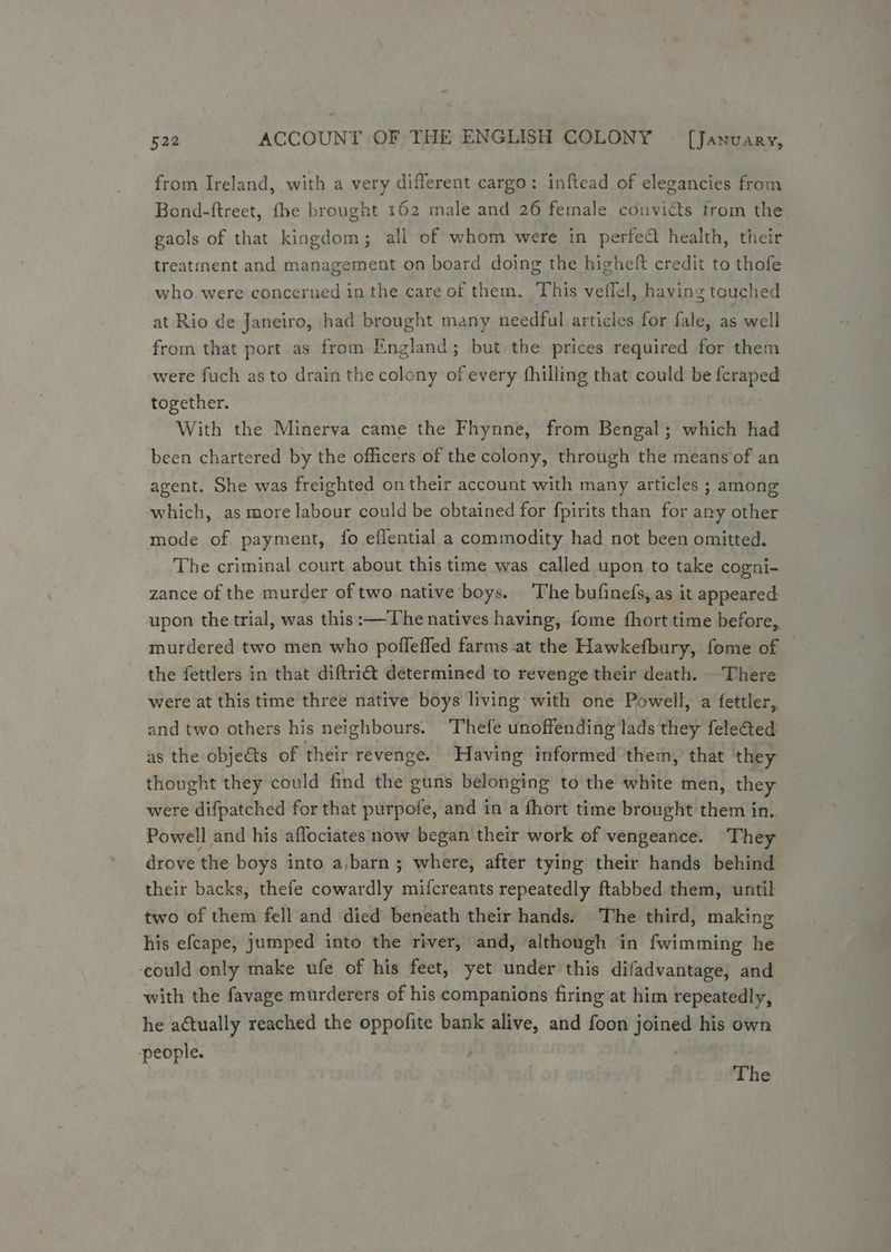from Ireland, with a very different cargo: inftead of elegancies from Bond-ftreet, fhe brought 162 male and 26 female convicts trom the gaols of that kingdom; all of whom were in perfe@ health, their treatment and management on board doing the higheft credit to thofe who were concerned in the care of them. This vetlel, having touched at Rio de Janeiro, had brought many needful articles for fale, as well from that port as from England; but the prices required for them were fuch as to drain the colony of every fhilling that could be feraped together. With the Minerva came the Fhynne, from Bengal; which had been chartered by the officers of the colony, through the means of an agent. She was freighted on their account with many articles ; among which, as more labour could be obtained for fpirits than for any other mode of payment, fo effential a commodity had not been omitted. The criminal court about this time was called upon to take cogni- zance of the murder of two native ‘boys. The bufinefs, as it appeared upon the trial, was this :—The natives having, fome fhort time before, murdered two men who pofleffed farms -at the Hawkefbury, fome of the fettlers in that diftri@ determined to revenge their death. There were at this time three native boys living with one Powell, a fettler, and two others his neighbours. Thefe unoffending lads they feleGted as the objects of their revenge. Having informed them,’ that they thought they could find the guns belonging to the white men, they were difpatched for that purpofe, and in a fhort time brought them in. Powell and his aflociates now began their work of vengeance. They drove the boys into a,barn ; where, after tying their hands behind their backs, thefe cowardly mifcreants repeatedly ftabbed them, until two of them fell and died beneath their hands. The third, making his efcape, jumped into the river, and, although in fwimming he ‘could only make ufe of his feet, yet under this difadvantage, and with the favage murderers of his companions firing at him repeatedly, he actually reached the oppofite bank alive, and foon joined his own people. The