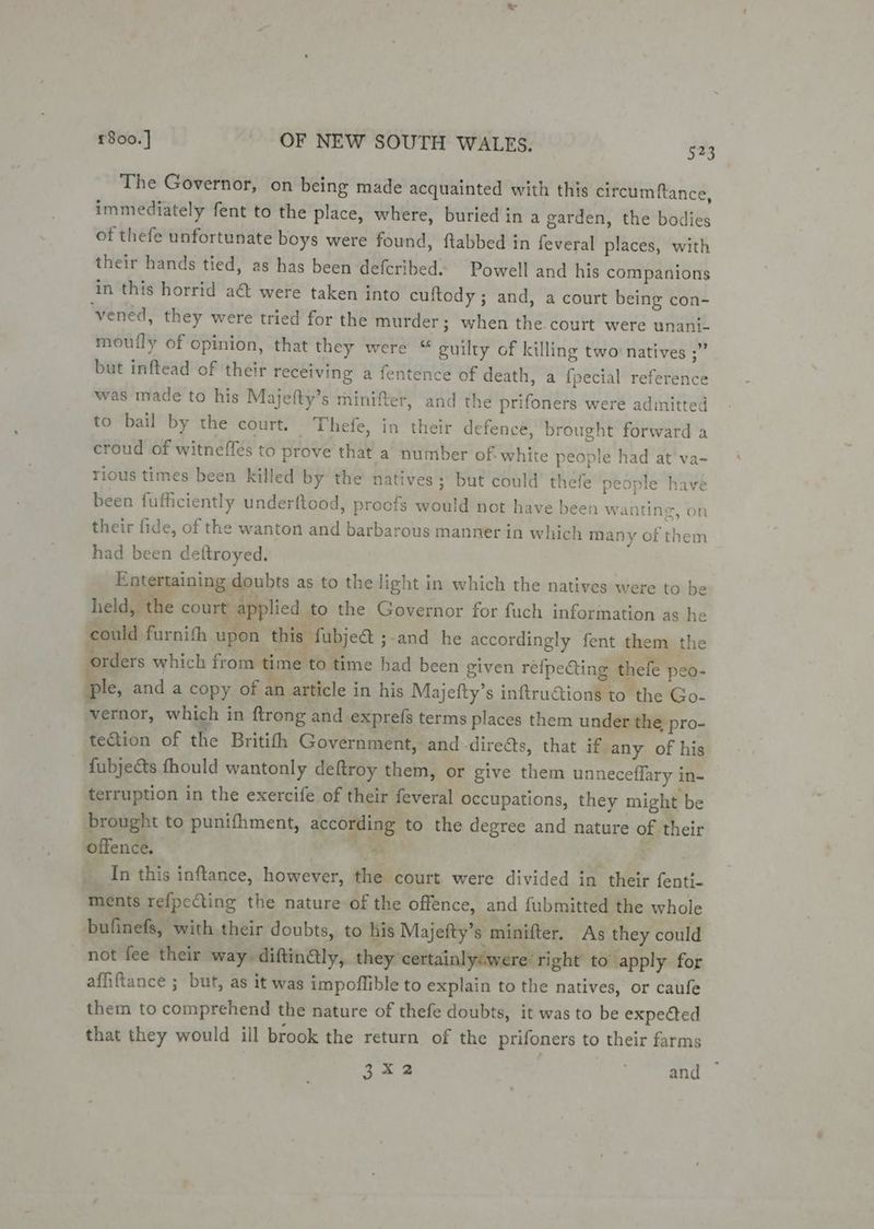 The Governor, on being made acquainted with this circumftance, immediately fent to the place, where, buried in a garden, the bodies of thefe unfortunate boys were found, ftabbed in feveral places, with their hands tied, as has been deferibed~ Powell and his companions in this horrid a&amp; were taken into cuftody ; and, a court being con- vened, they were tried for the murder; when the. court were unani- mouily of opinion, that they were “ guilty of killing two natives ;” but inftead of their receiving a fentence of death, a {pecial reference was made to his Majefty’s minifter, and the prifoners were adinitted to bail by the court. Thefe, in their defence, brought forward a croud of witneffes to prove that a number of white people had at va- rious times been killed by the natives; but could thefe people have been fufficiently underftood, proofs would not have been wanting, on their fide, of the wanton and barbarous manner in which many of them had been deftroyed. Entertaining doubts as to the light in which the natives were to be held, t! court applied to the Governor for fuch information as he could furnith upon this fubje@ ;-and he accordingly fent them the Bad TR diy gai Tape “ f°. ders which from time to time had been given refpecting t efe peo- bic and a copy of an article in his Majefty’s inftructions to the Go- -vernor, which in ftrong and exprefs terms places them under the pro- teGtion of the Britifh Government, and -direéts, that if any of his fubjects fhould wantonly deftroy them, or give them unneceffary in- terruption in the exercife of their feveral occupations, they might be brought to punifhment, according to the degree and nature of their Siiendl: 4S | ood f §. In this inftance, however, the court were divided in their fenti- “ments tefpecting the nature of the offence, and fubmitted the whole bufinefs, with their doubts, to his Majefty’s minifter. As they could _ not fee their way diftin€ly, they certainly:were right to ‘apply for affiftance ; but, as it was impoffible to explain to the natives, or caufe them to comprehend the nature of thefe doubts, it was to be expeéted that they would ill brook the return of the prifoners to their farms 3x2 and