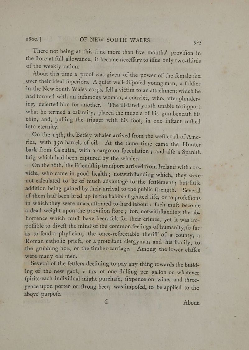 There not being at this time more than five months’ provifion in the ftore at full allowance, it became neceflary to iffue only two-thirds of the weekly ration. About this time a proof was given of the power of the female fex over their ideal fuperiors. A quiet well-difpofed young man, a foldier in the New South Wales corps, fell a vidtim to an attachment which he had formed with an infamous woman, a convic, who, after plunder ing, deferted him for another. The ill-fated youth unable to fupport what he termed a calamity, placed the muzzle of his gun beneath his. chin, and, pulling the trigger with his foot, in one inftant ruthed into eternity. On the 13th, the Betfey whaler arrived-from the weft coat of Ames rica, with 350 barrels of oil. At the fame-time came the Hunter bark from Calcutta, with a cargo on fpeculation ; and alfo a Spanith brig which had been captured by the whaler. On the 16th, the Friendfhip tranfport arrived from Ireland‘with con- vids, who came in good health ; notwithftanding which, they were: not calculated to be of much advantage to the fettlement ; but little. addition being gained by their arrival to the public ftrength. Several of them had been bred up in the habits of genteel life; or to profeffions in which they were unaccuftomed to-hard labour: fuch muft become a dead weight upon the provifion ftore ; for, notwithftanding the ab- horrence which muft have been felt for their crimes, yet it was im» poffible to diveft the mind’ of the common feelings of humanity, fo far: as to fend a phyfician, the once-refpectable fheriff of a county, a ‘Roman catholic prieft, or a proteftant clergyman and _ his family, to the grubbing hoe, or the timber-carriage.. Among the lower clafles were many old men. _ Several of the fettlers declining to pay any thing towards the build: ing of the new gaol, a tax of one fhilling per gallon on whatever {pirits each individual might purchafe, fixpence on wine, and three- pence upon porter or ftrong beer, was impofed, to be applied to the above purpofe, 6: About.