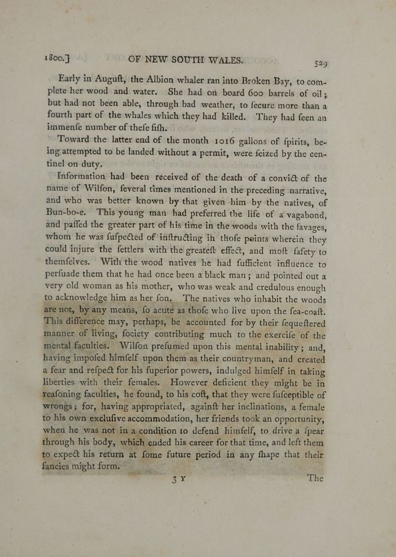 Early in Auguft, the Albion whaler ran into Broken Bay, to com- plete her wood and water. She had on board 600 barrels of oil 5 but had not been able, through bad weather, to fecure more than a fourth part of the whales which they had killed, They had feen an immenfe number of thefe fith. Toward the latter end of the month 1016 gallons of {pirits, be- ing attempted to be landed without a permit, were feized by the cen- tinel on duty. Information had been received of the death of a convi&amp; of the name of Wilfon, feveral times mentioned in the preceding narrative, and who was better known by that given -him by the natives, of Bun-bo-e. This young man had preferred the life of a vagabond, and pafled the greater part of his time in the woods with the favages, whom he was fufpected of ' inftructing ih thofe peints wherein they could injure the fettlers with the greateft effe@, and moft fafety to themfelves. With the wood natives he had fufficient influence to perfuade them that he had once been a black man; and pointed out a very old woman as his mother, who was weak and credulous enough to acknowledge him as her fon, The natives who inhabit the woods are not, | by rany means, fo acute | as thofe who live upon the fea-coaft. This diffe ence 1 may, perhaps, be accounted for by their fequeftered manner. of living, fociety contributing much to the exercife of the mental faculties. _ Wilfon prefumed upon this mental inability ; and, having impofed himfelf upon them as their countryman, and created a fear and refpeét for his fuperior powers, indulged himfelf i in taking liberties with their females. However deficient they might be in reafoning faculties, he found, to his coft, that they were fufceptible of wrongs; for, having appropriated, againft her inclinations, a female to his own exclufive accommodation, her friends took an opportunity, when he was 0 ( Nan, condition to defend himfelf, to drive a {pear through his body, v hich ended his career for that time, and left them to expect his return at t fome future Bees in any fhape that their fancies might form. — ve ar. ’ The