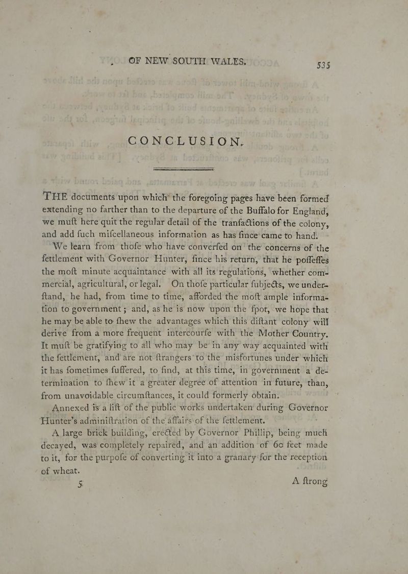CONCLUSION. THE documents upon which’ the foregoing pages have been formed extending no farther than to the departure of the Buffalo for England, we mutt here quit the regular detail of the tranfaCtions of the colony, and add fuch mifcellaneous information as has fince'came to hand. We learn from thofe who have converfed on the concerns of the fettlement with Governor Hunter, fince his return, that he poffeffes the moft minute acquaintance: with all its regulations, whether com- mercial, agricultural, or legal. On thofe particular fubjeéts, we under- ftand, he had, from time to time, afforded the moft ample informa- tion to government ; and, as he is now upon the fpot, we hope that he may be able to fhew the advantages which this diftant colony will derive from a more frequent intercourfe with the Mother Country. Tt muft be gratifying to all who may be’ in any way acquainted with the fettlement, and’are not {trangers’to the misfortunes under which it has fometimes fuffered, to find, at this time, in government a de- termination to fhew it a greater degree of attention in future, aie from unavoidable circumftances, it could formerly obtain. Annexed 18a lift of the public works undertaken during Governor Hunter’s adminiftration of the affairs of the fettlement. ; A large brick building, ereted by Governor Phillip, being much decayed, was completely repaired, and an addition of 60 feet made to it, for the purpofe of converting it into a granary for the reception of wheat. 5. A ftrong