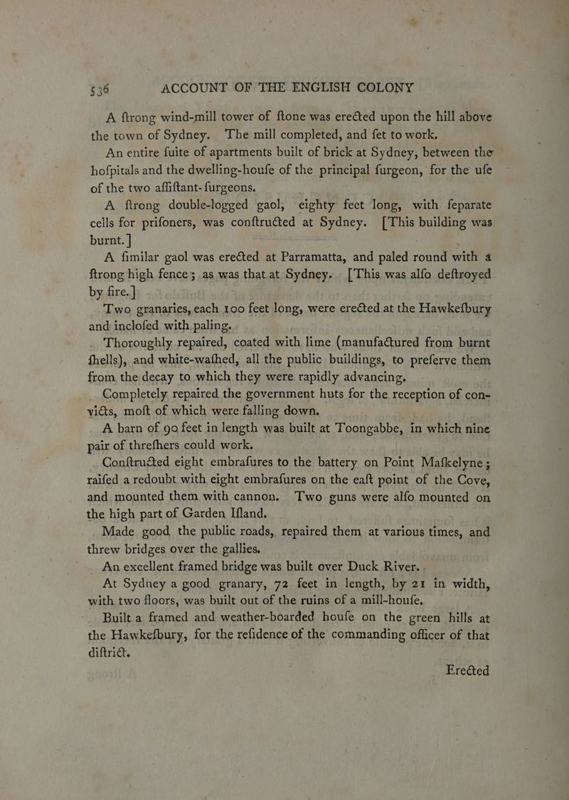 A ftrong wind-mill tower of ftone was erected upon the hill above the town of Sydney. The mill completed, and fet to work. An entire fuite of apartments built of brick at Sydney, between the hofpitals and the dwelling-houfe of the principal furgeon, for the ufe of the two affiftant- furgeons. A ftrong double-logged gaol, eighty fect long, with feparate cells for prifoners, was conftructed at Sydney. [This building was burnt. } A fimilar gaol was erected at Parramatta, and paled round with 4 ftrong high fence; as was that at Sydney. [This was alfo deftroyed by fire. ] Two granaries, each 100 feet long, were erected at the Hawkefbury and inclofed with paling. Thoroughly repaired, coated with lime (manufactured from burnt fhells), and white-wathed, all the public buildings, to preferve them from, the decay to which they were rapidly advancing. Completely repaired the government huts for the reception of con- victs, moft of which were falling down. A barn of 90 feet in length was built at Toongabbe, in which nine pair of threfhers could work. Conftructed eight embrafures to the battery on Point Mafkelyne ; raifed a redoubt with eight embrafures on the eaft point of the Cove, and mounted them with cannon. Two guns were alfo mounted on the high part of Garden Ifland. Made good the public roads, repaired them at various times, and threw bridges over the gallies. An excellent framed bridge was built over Duck River. . At Sydney a good granary, 72 feet in length, by 21 in width, with two floors, was built out of the ruins of a mill-houfe, Built a framed and weather-boarded houfe on the green hills at the Hawkefbury, for the refidence of the commanding officer of that diftrict. Erected