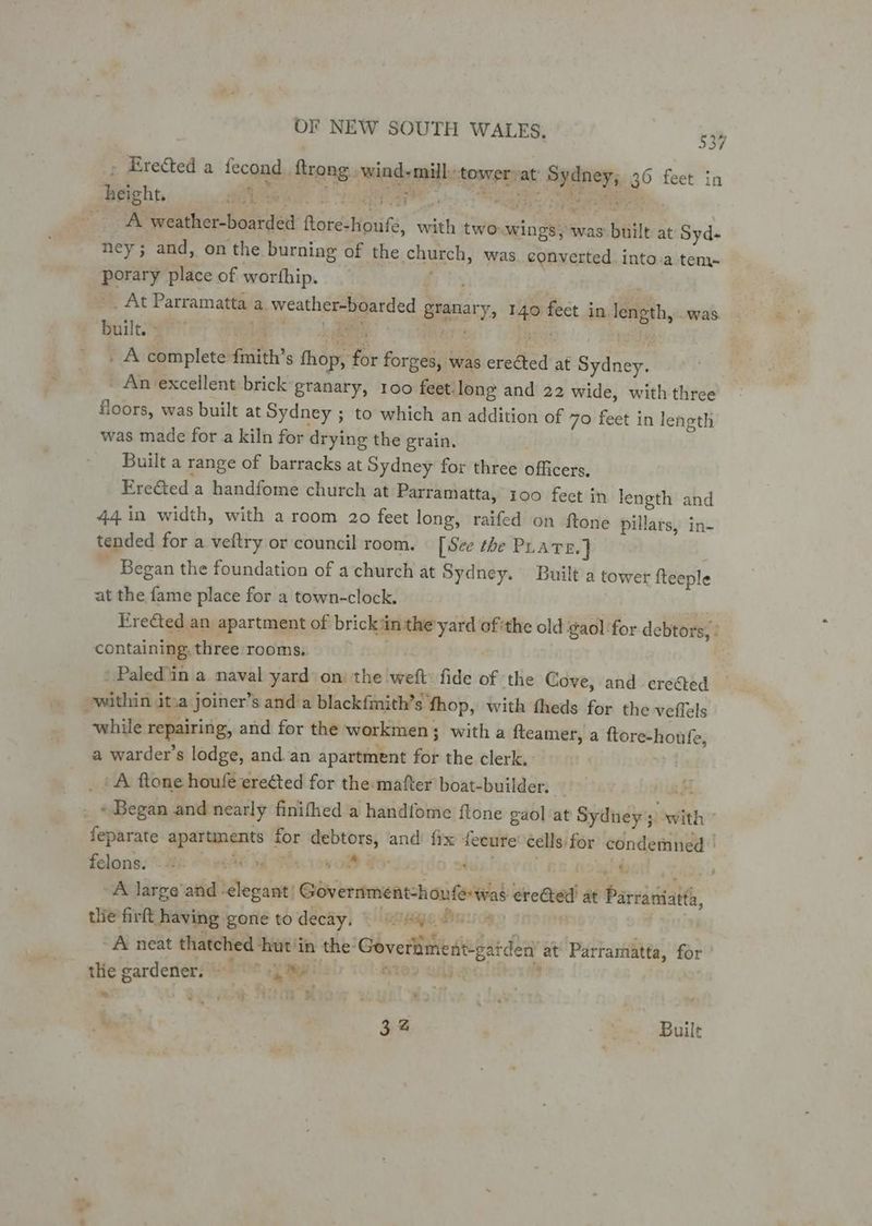 ~ » Erected a fecond. ftrong.. wind-mill: tower vat Sydney; 36 feet in height, . te PRR ae 25 Saga Be ost rea A weather-boarded ftore-houfe, with two-.wings, was built at Syd- ney; and, on the burning of the church, was converted. into.a tem- porary place of worthip. Bhs -_ At Parramatta a. weather-boarded granary, 140 fect in length, .was aia Wikies. Mime. ek cea ae _ A complete {mith’s thop, for forges, was erected at Sydney. An excellent brick granary, 100 feet: long and 22 wide, with three floors, was built at Sydney ; to which an addition of 70 feet in length was made for a kiln for drying the grain, | Built a range of barracks at Sydney for three officers. Ere&ted a handfome church at Parramatta, 100 feet in length and 44 in width, with a room 20 feet long, raifed on ftone pillars, in- tended for a veftry or council room. [See the PLATE. | ~ Began the foundation of a church at Sydney. Built a tower {teeple at the fame place for a town-clock. | Erected an apartment of brick in the'yard ofthe old gaol for debtors, : containing, three rooms. ey ite “ | 'Paled in a naval yard on the weft: fide of the Cove, and crested within ita joiner’s anda blackfmith’s fhop, with fheds for the veflels while repairing, and for the workmen; with a fteamer, a ftore-houfe, a warder’s lodge, and.an apartment for the clerk, _ (& flone houle erected for the mafter boat-builder. | \ weed . «Began and nearly finifhed a handfome ftone gaol at Sydney; with feparate apartments for debtors, and fix secure éells for condemned | : a : oh m: . 4 : , udp felons. i ss s . , | “i A large'and ‘slegant) Government-houferwad ereGted at Parratiatta, tlie firft having gone to decay. © 4 ee | A neat thatched hut in the‘ Goveriiment-gaiden’ at Parramatta, for thie gardener. id ue a Re M285 “a $ * . hota, SELTE BR ie 4 32 Se! Built o €¢ .