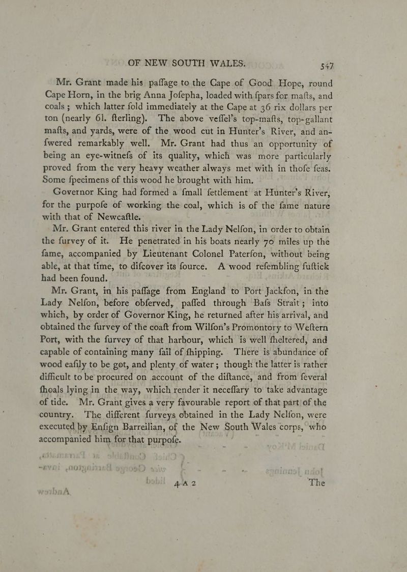 Mr. Grant made his paffage to the Cape of Good Hope, round Cape Horn, in the brig Anna Jofepha, loaded with fpars for mafts, and coals ; which latter fold immediately at the Cape at 36 rix dollars per ton (nearly 61. fterling). The above veffel’s top-mafts, top-gallant mafts, and yards, were of the wood cut in Hunter’s River, and an- {wered remarkably well. Mr. Grant had thus an opportunity of being an eye-witnefs of its quality, which was more particularly proved from the very heavy weather always met with in thofe feas. Some fpecimens of this wood he brought with him. Governor King had formed a fmall fettlement at Hunter’s River, for the purpofe of working the coal, which is of the fame nature with that of Newcaftle. Mr. Grant entered this river in the Lady Nelfon, in order to obtain the furvey of it. He penetrated in his boats nearly 70 miles up the fame, accompanied by Lieutenant Colonel Paterfon, without being able, at that time, to difcever its fource. A wood refembling fuftick had been found. Mr. Grant, in his paflage from England to Port Jackfon, in the Lady Nelfon, before obferved, pafled through Bafs Strait; into which, by order of Governor King, he returned after his arrival, and obtained the furvey of the coaft from Wilfon’s Promontory to Weftern Port, with the furvey of that harbour, which is well fheltered, and capable of containing many {fail of fhipping. . There is abundance of wood eafily to be got, and plenty of water; though the latter is rather difficult to be procured on account of the diftance, and from feveral fhoals lying in the way, which render it neceflary to take advantage of tide. Mr. Grant gives a very favourable report of that part of the country. The different furveys obtained in the Lady Nelfon, were executed by Enfign Barreilian, of the New South Wales « corps, who accompanied him for that pur pole.