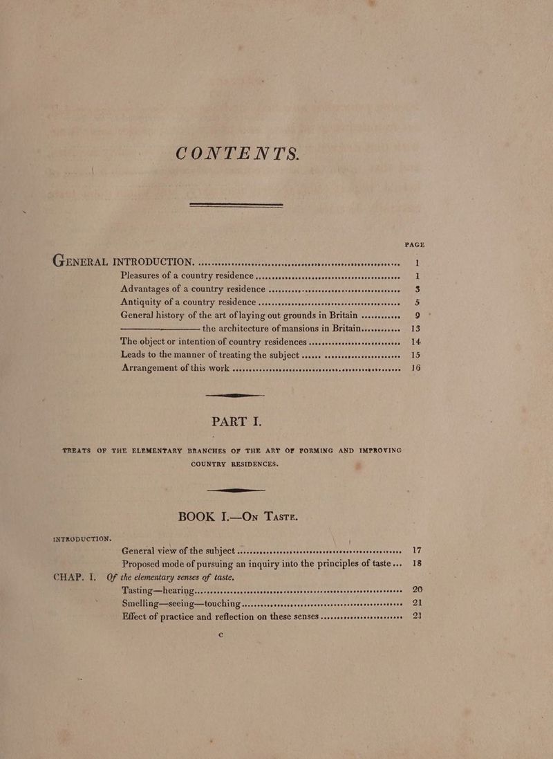 CONTENTS. Be eM TROD UCTVON te hrs scot sc eishgasncscosnietbovonies Ee dnsovoedendscsse PreasULee OU.&amp; COUNTY TESIGCNCO cn 5cesvssevonesasvogtonaseasvicedtsees ese Advantages of a country residence ........ce-cesseeseseesseoeveresceoneces Antiquity of a country residence .........ccccocscsscsvecvassssessescesooses General history of the art of laying out grounds in Britain .........008 the architecture of mansions in Britain......-..00« The object or intention of country residences ....secceecsssrersecevcesees Leads to the manner of treating the subject ...... ssscsscecesesceeeceeces Astangement Of this work iii iiicdis suds conscssesavssncrcovecdersbstecevess PART I. TREATS OF THE ELEMENTARY BRANCHES OF THE ART OF FORMING AND IMPROVING COUNTRY RESIDENCES. BOOK J.—On Taste. INTRODUCTION, . General view of the subject .....csecssrsessssscsssossssescsecnconerscensneees Proposed mode of pursuing an inquiry into the principles of taste... CHAP. I. Of the elementary senses of taste. Tasting—hearing....cscrcccrsessccsensevsccsnscevavccescovevcccvonavescessesce Smelling—seeing—touching.....ccsccccscescsssscssrassscecescsnscecescavece Effect of practice and reflection on these SENSES ...,.ssovcecoreserensceces Cc 17 18 20 21 2]