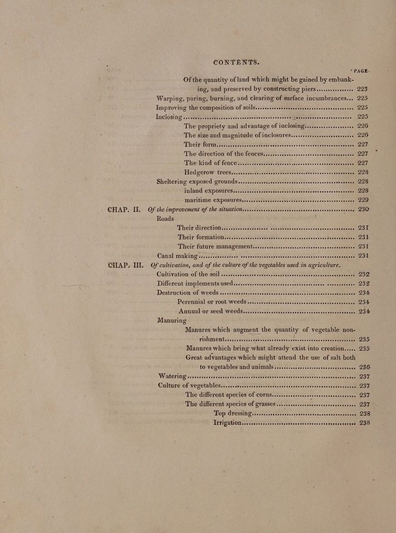Of the quantity of land which might be gained by embank- ing, and preserved by constructing piers....csecerereees Warping, paring, burning, and clearing of surface incumbrances... Improving the composition Of sOiIS....+ssesessesssceseceecnstoesenecnecses IncloSing scrcevssssccsevcvceccecscnveewsreseecesceesessunsuveresasseseceseverees The propriety and advantage of inclosing.........sssecsereees The size and magnitude of inClosures......ssesssecessecseceees Their fOr. sess ccsiovsccccsesscaccovevvccvcssccssescsccevesseocoveuce The direction Of the fences....cccsoccveseceredescccvsccesonescces Pheikind Of fenCe neice ecteds daeveck ssnecsees ecocceconeanenewey Hed gerow treeSssccssecececsersvencccscsevencsssvevesccessscosensers Sheltering exposed grounds ssssscscccecesceveecasesesccscersecscsscecovessees Inland EXPOSULESs...0.coccesccdcederercosscecersoverseveesevscecsess MAYItIME CXPOSUTESvrrsscccvseecsecceveresesecsccecscceeeseessceges CHAP. IE. Of the improvement Of the situationsecscerererrscrscesccsecerecarcessedsveecenees Roads Pheif directiod aiiiiccvsessdseiees esiceverdvvciccccccvesocccssecaaseens Pheir formation sn course ei elveedvevevesesccoesscvoconeDeyecctences Their future ManageMENt......evoreccccseecsscersvecseeevecvsceevace Canal making iecscccdecscevses sovscsesececceevevescsccscscecscesaerecsscscconces CHAP. HI. Of cultivation, and of the culture of the vegetables used in agriculture. Cultivation of:the soil syisisccises cee dedovietiuvslecdsseedersnes benvesesv soars Different implements used so. .ccecsceccceccecsvecceesccceecenes sovccssonees Destruction Of Weeds essscccssccsscedsdecuscovdssteccsovesssaceceesevccwaseszive Perennial or root Weeds wes ivccdvecseeb¥eccchescowkovessensconesdens Annual-or: seed Weeds i siisccWiecebeat Vee csdessvenevees prosaberssns Manuring . 223 225 225 225 226 226 227 227 227 228 228 228 229 230 23t 235 231 231 PishmentrpsisssivssUebbilabsveveets subsvesccveseceroeemneeeneas Manures which bring what already exist into creation..... Great advantages which might attend the use of salt both to vegetables and animals ..sece.seeversevserceveccoeeeereees Watering vrcscssscsssscdsssiscceveccccecesccssovscccescsesscesersssccessceseseres Culture of vegetables...ccrsccssscececssssccsrssseececeeesesvesscescveesecees The different species Of COTNS.iicseccesccsecessececcoecsessose The different species of grasses eee isa rituere prety cs Pop desakth PIO MON! edie nccecck uel ITVigatiONnsrrcsersecreessssenecveeevsvocescrcescnreevcer ses