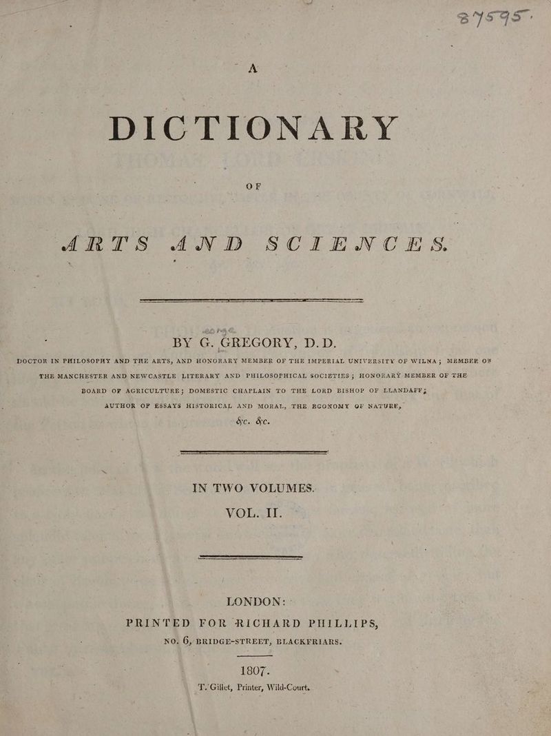 A DICTIONARY OF ARTS AND SCIENCES % —— a oneaee : BES FHA X j BY G. GREGORY, D.D. DOCTOR IN PHILOSOPHY AND THE ARTS, AND HONORARY MEMBER OF THE IMPERIAL UNIVERSITY OF WILNA; MEMBER O% THE MANCHESTER AND NEWCASTLE LITERARY AND PHILOSOPHICAL SOCIETIES ; HONORARY MEMBER OF THE BOARD OF AGRICULTURE; DOMESTIC CHAPLAIN TO THE LORD BISHOP OF LLANDAFF; AUTHOR OF ESSAYS HISTORICAL AND MORAL, THE EGONOMY OF NATURE, &amp;c. &amp;c. IN TWO VOLUMES. VOL. ITI. LONDON: - PRINTED FOR RICHARD PHILLIPS, NO. 6, BRIDGE-STREET, BLACKFRIARS. 1307- . T. Gillet, Printer, Wild-Court.