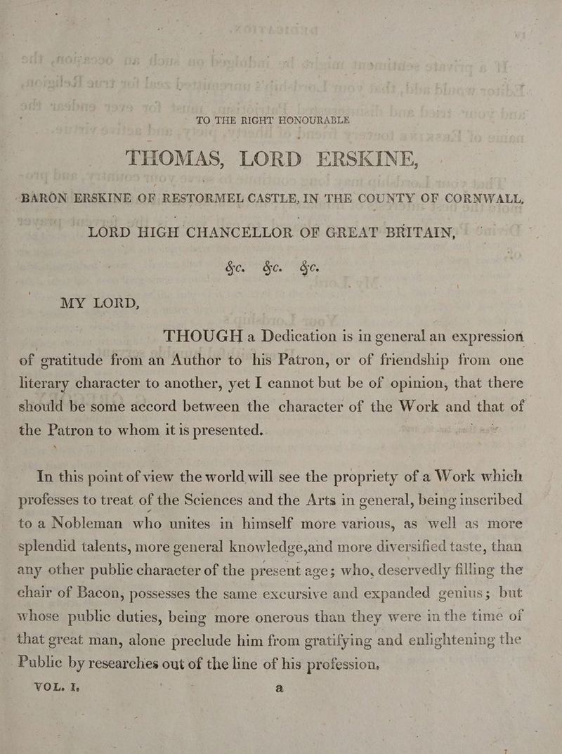 ' TO THE RIGHT HONOURABLE THOMAS, LORD ERSKINE, -BARON ERSKINE OF RESTORMEL CASTLE, IN THE COUNTY OF CORNWALL, LORD HIGH CHANCELLOR OF GREAT BRITAIN, Sc. &amp;e. &amp;e. MY LORD, THOUGH a Dedication is in general an expression _ of eratitude from an Author to his Patron, or of friendship from one _ literary character to another, yet I cannot but be of opinion, that there _ should be some accord between the character of the Work and that of the Patron to whom it is presented. | | anol aa In this point of view the world will see the propriety of a Work which professes to treat of the Sciences and the Arts in general, being inscribed to a Nobleman who unites in himself more various, as well as more splendid talents, more general knowledge,and more diversified taste, than any other public character of the present age; who, deservedly filling the chair of Bacon, possesses the same excursive and expanded genius; but whose public duties, being more onerous than they were in the time of that great man, alone preclude him from gratifying and enlightening the _ Public by researchies out of the line of his profession. VOL. I, ee a