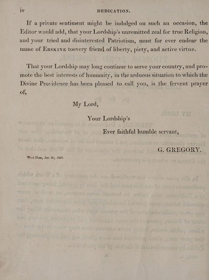 If a private sentiment might be indulged on such an occasion, the Editor would add, that your Lordship’s unremitted zeal for true Religion, and your tried and disinterested Patriotism, must for ever endear the name of Erskine toevery friend of liberty, piety, and active virtue. That your Lordship may long continue to serve your country, and pro- mote the best interests of humanity, in the arduous situation to which the Divine Providence has been pleased to call you, is the fervent prayer of, | , My Lord, Your Lordship’s Ever faithful humble servant, G. GREGORY. West. Ham, Jan. 20, 1807.