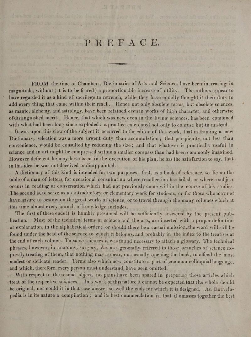 PR EBA. ©, E. FROM the time of Chambers, Dictionaries of Arts and Sciences have beer increasing in magnitude, without (it is to be feared) a proportionable increase of utility, The authors appear to haye regarded it as a kind of sacrilege to retrench, while they have equally thought it their duty to add every thing that came within their reach. Hence not only obsolete terms, but obsolete sciences, as magic, alchemy, and astrology, have been retained even in works of high character, and otherwise ofdistinguished merit. Hence, that which was new even in the living sciences, has been combined with what had been long since exploded: a practice calculated not ouly to confuse but to mislead. It was upon this view of the subject it occurred to the editor of this work, that in framing a new Dictionary, selection was a more urgent duty than accumulation; that perspicuity, not less than conyenience, would be consulted by reducing the size; and that whatever is practically useful in science and in art might be compressed within a smaller compass than had been commonly imagined. However deficient he may have been in the execution of his plan, he has the satisfaction to say, that in this idea he was not deceived or disappointed. A dictionary of this kind is intended for two purposes: first, as a book of reference, to lie on the table of a man of letters, for occasional consultation where recollection has failed, or where a subject occurs in reading or conversation which had not previously come within the course of his studies. The sccond is, to serve as an introductory or elementary work for students, er for those who may. not have leisure to bestow on the great works of science, or to travel through the many volumes which at this time almost every branch “of knowledge includes. The first of these ends it is humbly presumed will be sufficiently answered by the present pub- lication. Most ofthe technical terms im science and the arts, are inserted with a proper definition _or explanation, in the alphabetical orde: ; or should there bea casuat omission,.the word will stil be found under the head of the science to which it belongs, and probably in, the index to the treatises at the end of each volume. To some sciences it was found nece essary to attac ha glossary. ‘Fhe technical phrases, however, 1 in anatomy, surgery, &amp;c. are generally referred to those branches of science ex-. pressly treating of them, that nothing may appear, on casually opening the book, to offend the most modest or delicate reader, Terms also which now constitute a part of common colloquial language, and which, therefore, eyery person must understand, have been omitted. With respect to the second object, no pains have been spared in preparing those articles which treat of the respective sciences. Ina work of this nature it cannot be expected that the whole should. be original, nor could it in that case answer so. well the ends for which it is designed. Aun Eucyclo- pedia is in its nature a compilation ; ; and its best commendation i is, that ut amasses together the best