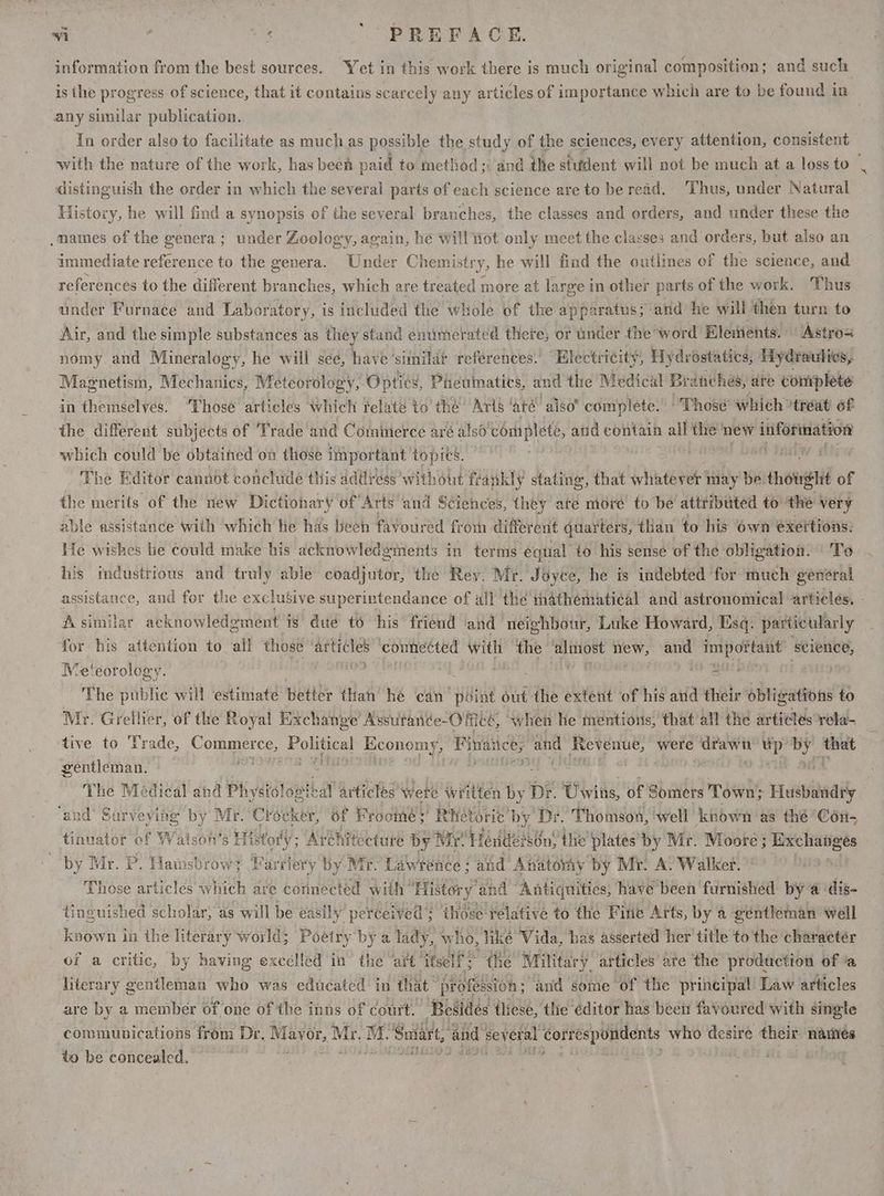 information from the best sources. Yet in this work there is much original composition; and such is the progress of science, that it contains scarcely any articles of importance which are to be found in any similar publication. 3 In order also to facilitate as much as possible the study of the sciences, every attention, consistent with the nature of the work, has been paid to method ;; and the student will not be much at a loss to | distinguish the order in which the several parts of each science are to be read. ‘Thus, under Natural History, he will find a synopsis of the several branches, the classes and orders, and under these the .mames of the genera; under Zoology, again, he will Hot only meet the classes and orders, but also an immediate reference to the genera. Under Chemistry, he will find the outlines of the science, and references to the different branches, which are treated more at large in other parts of the work, Thus under Furnace and Laboratory, is included the whole of the apparatus; ‘and he wil then turn to Air, and the simple substances as they stand enumerated there; or under the’ word Elements. Astros nomy and Mineralogy, he will see, have ‘similat references.’ “Electricity, Hydrostatics, Hydraulics, ; Magnetism, Mechanics, Meteorology, Optics, Pheuimatics, and the Medical Branches, are complete in themselves. ‘Those articles which felaté to thé’ Aris ‘até also” complete.” Thosé which ‘treat 6f the different subjects of ‘Trade and Commerce aré also complete, and contain all the’ new information which could be obtained on those important topics. ' The Editor canndt conchide this adilress without fr ankly stating, that whatever 1 may be. howe hit of the merits of the new Dictionary of Arts and Sciences, they ate more to be attributed to: the very able assistance with which he has been favoured from different quarters, than to his own exertions. He wishes lie could make his acknowledgments in terms equal to his sense of the obligation. To his mdustrious and truly able coadjutor, the Rey. Mr. Joyce, he is indebted for much général assistance, and for the exclusive superintendance of all the mathématical and astronomical articles, - Asimilar acknowledgment 1s’ due to his friend and ‘neighbour, Luke Howard, Lisq. particularly Se for his attention to all those artiles connected wel the almost new, and impoftant science, Meteorology. AS aulaa i ‘ The public will ‘estimate better than! hé can Bie out the extent of his and their ébugadOHE to Mr. Grellier, of the Royal Exchange Assutanée-Oficé, when he mentions, that all the articles rela- tive to Trade, Nee abe cole PRE Finaitce, and Revenue, were og es oP Kit a gentleman, | rN aig | The Medical and Physislogteal articles were written by Dr. Uwins, of Somers Town Husbandry © ‘and’ Surveying by Mr. Crocker, of Froomé; Rhetoric by Dr. Thomson, well known as thé ‘Con- tinvator of Watsoh’s History; Aréhitécture by Mr. TendeisOn) the’ plates by Mr. Moore ; Peli, : by Mr. P. Hamsbrow? Farriery by Mi - Lawrence : and Anatomy by Mr. A. Walker. | Those articles aii are connected with’ ‘History ‘and Antiquities, have been furnished by a dis tinguished scholar, as will be easily perceived ; those ¥elative to the Fine Arts, by a gentleman well known in the literary world; Poetry by a lady, who, liké Vida, has asserted her title to the character of a critic, by having excelled in the ‘art itself the Military. articles are the production of ‘a literary gentleman who was educated in that: profbision ; anid some of the principal Law articles are by a member Of one of the inns of court. ‘Bes idés tliesé, the éditor has been favoured with single communications from Dr. Mayor, Mr. M. ‘Sniart, and several correspondents who desire their nares to be concealed. : Homes |