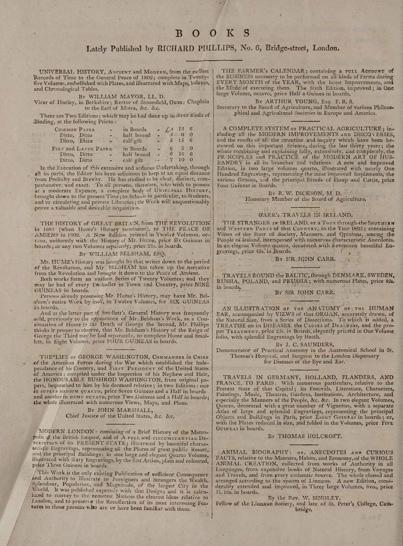 UNIVERSAL HISTORY, Ancient and Moprerw, from the earliest Records of Time to the General Peace of 1802; complete in Twenty- five Volumes, embellished with Plates, and illustrated with Maps, Jndexes, and Chronological Tables. . By WILLIAM MAVOR, LL. D. ) Vicar of Hurley, in Berkshire; Rector of Stonesfield, Oxon; Chaplain to the Earl of Moira, &amp;c. &amp;e. There are Two Editions; whiclt may be had done up in three kinds of Binding, at the following Prices ; , Common Paper - _ in Boards = £4 13°-6 Ditto, Ditto - half bound - 5° 0 O Ditto, Ditto - calf gilt 2. MU ps SEND 5) Finer and Larce Parer in Boards ef On ied aa Ditto, Ditto = half bound -- 26 16 6 Ditto, Ditto - calf gilt ie TZ FORO In the Execution of this extensive and arduous Undertaking, through all its parts, the Editor has been solicitous to keep at an equal distance from Prolixity and Brevity. He has studied to be clear, distinct, com- prehensive, and exact. ‘I’o all persons, therefore, who wish to possess at a mederate Expence, a complete body of Univexsat Hisrory, ‘brought down to the present Time; to Schools in particular, to Students, and to circulating and private Libraries ; the Work will unquestionably prove a valuable and desirable acquisition. ; — in 1688 (when Hume’s Histor : , AMIENS in 1802,. A New Edition, printed in-'Twelvé Volumes, oc- boards ; or any two Volumes separately, price 21s. in boards. By WILLIAM BELSHAM, ESQ. Mr. HUME'’s History was brought by that writer down to the period of the Revolution, and Mr. BELSHAM has taken up the narrative from the Revolution and brought it down to the Peace of Amiens. Both works form an uniform Series of Twenty Volumes; and they may be had of every Pevkseller in Town znd Country, price NINE GUINEAS im boards. Persons already possessing Mr. Hume’s History, may have Mr. Bel- sham’s entire Work by itself, in Twelve Volumes, for SIX GUINEAS in boards. sold, previously to the appearance of Mr. Belsham’s Work, as a Con- tinuation of Hume to the Death of George’ the Second, Mr. Phillips thinks it proper to observe, that Mr. Belsham’s History of the Reign of George the Third may be had separately, to complete Hume and Smol- tett, in Eight Volumes, price FOUR GUINEAS in boards. THE*LIFE or GEORGE WASHINGTON, ComManper in Cuier wf the American Forces during the War which established the Inde- pendance of his Country, and First Presipenr of the United States of America; compiled under the Inspection of his Nephew and Heir, the HONOURABLE BUSHROD WASHINGTON, from original pa- pers, bequeathed to him by his deceased relative ; in two Editions: one in SUPERB MEDIUM QUARYO, price Seven Guineas and a Half in boards and another in peMy ocravo, price T'wo Guineas and a Half in boards; the whole illustrated with numerous Views, Maps, and Plans. By JOHN MARSHALL, ‘ Chief Justice of the United States, &amp;c. &amp;e. MODERN LONDON: consisting of a Brief History of the Metro- polis of the British Empire, and of A ruru and circumsTANTIAL Dr- SCRIPTION Of its PRESENT STATE; illustrated by beautiful charac- ‘teristic Engravings, represeating all the Places of great public Resort, and/ the principal Buildings: in one large and elegant Quarto Volume, ilystrated with Sixty Engravings, by the first Artists, plain and coloured, puice Three Guineas in boards. his Work is the only existing Publication of sufficient Consequence and Authority to illustrate to Foreigners and Strangers the Wealth Splendour, Population, and Magnitude, of the largest City in the World. It was published expressly with that Design; and it is calcu- - lated to convey to the remotest Nations the clearest Ideas relative to London, and to preserve the Recollection of its most interesting Fea, tures to those persons who are or have been famikiar with them, THE FARMER’s CALENDAR; containing a runy Account of the BUSINESS necessary to be performed on all kinds of Farms during EVERY MONTH of the YEAR, with the latest Improvements, and the Mode of executing them. The Sixth Edition, improved; in One large Volume, octavo, price Half a Guinea in boards. By ARTHUR YOUNG, Eso. F.R.S. Secretary to the Board of Agriculture, and Member of various Philosos phical and Agricultural Societies in Europe and America. A COMPLETE SYSTEM or PRACTICAL AGRICULTURE; in- cluding all the MODERN IMPROVEMENTS anp DISCOVERIES, . and the resudts of allythe attention and inquiry which have been be- stowed on this important Science, during the last thirty years; the whole combining and explaining fully, extensivély, and completely, the PRINCIPLES and PRACTICE of the MODERN ART OF HUS- BANDRY in all its branches and relations. A new and improved Edition, in two large volumes quarto, illustrated with nearly One Hundred Engravings, representing the most improved Implements, the various Grasses, and the principal Breeds of Sheep and Cattle, price Four Guineas in Boards. < By R. W. DICKSON, M_-D. Honorary Member of the Board of Agriculture. @ARR’s. TRAVELS IN IRELAND. THE STRANGER 1n IRELAND, or a Tour through-the Soururryw and Wesrexn Parts of that Country, in the Year 18055 containing Views of the State of Society, Manners. and Qpinions, amoung the People of Ireland, interspersed with numerous characteristic Anecdotes. In an elegant Volume quarto, decorated: with Seventeen beautiful En- pravings, price 45s. in Boards. 2 Te BY SIRJIGHN CARR. yy TRAVELS ROUND the BALTIC, through DENMARK, SWEDEN, RUSSIA, POLAND, and PRUSSIA ; with numerous Plates, price 426. in boards, pail oA “By SIR JOHN CARR. - —. — AN ILLUSTRATION or tut ANATOMY or tut HUMAN EAR, accompanied by VIEWS of that ORGAN, accurately drawn, of the Natural Size, from a Series of Dissections. ‘To which is added, a TREATISE on its DISEASES, the Causes of Drarness, and the pro- per TREATMENT, price 25s. in Boards, elegantly prinred in One Volume folio, with splendid Engravings by Heath. By J. C. SAUNDERS, Demonstrator of Practical Anatomy in the Anatomical School in St, Thomas’s Hospital, and Surgeon to the London Dispensary ; for Diseases of the Eye and Ear. TRAVELS IN GERMANY, HOLLAND, FLANDERS, AND FRANCE, TO PARIS: With numerous particulars, relative to the Present State of that Capital; its Festivals, Literature, Characters, Paintings, Music, Theatres, Gardens, Institutions, Architecture, and especially the Manners of the People, &amp;c. &amp;c. In two elegant Volumes, Quarto, decorated with a great number of Vignettes, with a separate Atlas of large and splendid~ Engravings, representing the principal Objects and Buildings in Paris, price Excut Guineas in boards; or, with the Plates reduced in size, and folded in the Volumes, price Five GuINnEAs in boards. By THOMAS HOLCROFT. ANIMAL BIOGRAPHY: or, ANECDOTES ann CURIOUS FACTS, relative to the Manners, Habits, and Economy, of the WHOLE ANIMAL CREATION, collected from works of Authority in all Languages, from expensive boeks of Natural History, from Voyages and Travels, and from every authentic Source. ‘The whole classed and arranged according to the system of Linnxus. A new Edition, consi- derably extended and improved, in Three large Volumes, 8vo., price 1]. 10s. in boards. j By the Rev. W. BINGLEY, Fellow of the Linnwzan Society, and late of St. Peter’s College, Cam- bridge,