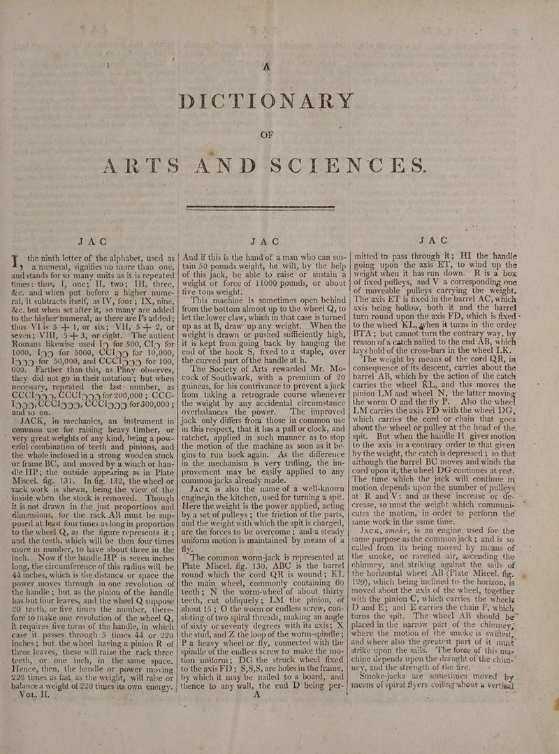 A OF JAC | the ninth letter of the alphabet, used as 9 anumeral, signifies no more than one, and stands for so many units as it is repeated tines: thus, [, one; II, two; III, three, &c. and when put before a higher nume- &c. but when set after it, so many are added to the higher*numeral, as there are I’s added; thus VIis 5 + 1, or six; VU, 5-+ 2, or seven; VIII, 5+ 3, oreight. The antient Romans likewise used I9y for 500, CIa for 1000, Ing for 5000, CCIy5 for 10,000, I9499 for 50,000, and CCCI5749 for 100, 000. Farther than this, as Pliny observes, they did not go in their netation; but when necessary, repeated the last’ number, as CCCIy45, ECCI555 for 200,000 ; CCC- 1999, CCCI9499, CCCI999 for 300,000 ; and so on. JACK, in mechanics, an instrument in common use fer raising heavy timber, or » very great weights of any kind, being a pow- erful combination of teeth and pinions, and the whole inclosed in a strong wooden stock or frame BC, and moved by a winch or han- dle HP; the outside appearing as in Plate Miscel. fig. 131. In fig. 132, the wheel or yack work is shewn, being the view of the inside when the stock is removed. Though it is not drawn in the just proportions and dimensions, for the rack AB must be sup- posed at least fourtimes as Jong in proportion to the wheel Q, as the figure represents it ; and the teeth, which will be then four times more in number, to have about three in the inch, long, the circumference of this radius will be 44 inches, which is the distance or space the power moves through in one revolution of the handle ; but as the pinion of the handle has but four leaves, and the wheel Q suppose 20 teeth, or five times the number, there- fore to make one revolution of the wheel Q, it requires five turns of the handle, in which case it passes through 5 times 44 or 220 inches ; but the wheel having a pinion R of three leaves, these will raise the rack three teeth, or one inch, in the same space. Hence, then, the handle or power moving 220 times as fast as the weight, will raise or balance a weight of 220 times its own energy. Vo, Il. JAC And if this is the hand of a man who can sus- tain 50 pounds weight, he will, by the help of this jack, be able to raise or sustain a weight er force of 11000 pounds, or about five tons weight. - This machine is sometimes open behind from the bottom almost up to the wheel Q, to let the lower claw, which in that case is turned up as at B, draw up any weight. When the weight is drawn or pushed sufficiently high, it is kept from-going back by hanging the end of the hook S, fixed to a staple, over the curved part ofthe handle at h. The Society of Arts rewarded Mr. Mo- cock of Southwark, with a premium of 20 guineas, for his contrivance to prevent a jack from taking a retrograde course whenever the weight by any accidental circumstance overbalances the power. The improved jack only differs from those in common use in this respect, that it has a pall or clock, and ratchet, applied in such manner as to stop the motion of the machine as soon as it be- gins to run back again. As the difference in the mechanism is very trifling, the im- provement may be easily applied to any common jacks already made. Jack is also the name of a well-known engine,in the kitchen, used for turning a spit. Here the weight is the power applied, acting by a set of pulleys ; the friction of the parts, and the weight with which the spit is charged, are the forces to be overcome 3 and:a steady uniform motion is maintained by means of a The common worm-jack is represented. at Plate Miscel. fig. 130. ABC is the barrel round which the cord QR is wound; KL the main wheel, commonly containing 60 teeth; N the worm-wheel of about thirty teeth, cut obliquely; LM the pinion, of about 15 ; O the worm or endless screw, con- sisting of two spiral threads, making an angle of sixty or seventy degrees with its axis; X the stud, and Z the loop of the worm-spindle ; Pa heavy wheel or fly, connected with the spindle of the endless screw to make the mo- tion uniform; DG the struck wheel fixed to the axis FD; $,5,S, are holes in the frame, by which it may be nailed to a board, and thence to any pelt, the end D being per- JAC mitted to pass through it; HI the handle going upon the axis ET’, to wind up the weight when it hasrun down. R is a box of fixed pulleys, and V a corresponding one The axis ET is fixed in the barrel AC, which axis being hollow, both it and the barrel turn round upon the axis FD, which is fixed - to the wheel KL, gvhen it turns in the order BTA; but cannot turn the contrary way, by reason of a catch nailed to the end AB, which lays hold of the cross-bars in the wheel LK. The weight by means of the cord QR, in consequence of its descent, carries about the barrel AB, which by the action of the catch carries the wheel KL, and this moves the pinion LM and wheel N, the latter moving the worm O and the fly P. Also the wheel LM carries the axis FD with the wheel DG, which carries the cord or chain that goes about the wheel or pulley at the head of the spit. But when the handle H_ gives motion to the axis ina contrary order to that given by the weight, the catch is depressed 3 so that although the barrel BC moves and winds the cord upon it, the wheel DG continues at rest. The time which the jack will continue in motion depends upon the number of pulleys crease, so must the weight which comimuni- cates the motion, in order to perform the same work in the same time. bie: JACK, smoke, is an engine used for the same purpose as the common jack ; and is so called from its being moved by means of the smoke, or rarefied air, ascending the chimney, and striking against the sails of the horizontal wheel AB (Plate Miscel, fig. 129), which being inclined to the horizon, is moved about the axis of the wheel, together with the pinion C, which carries the wheels D and E; and E carries the chain F, which’ turns the spit. The wheel AB should be* placed in the narrow part. of the chimney; where the motion of the smoke is swittest, and where also the greatest part of it must’ strike upon the sails. The foree of this ma- chine depends upon the draught of the chim.’ Smoke-jacks are sometimes maved by. means of spiral flyers coiling-about a vertieal £