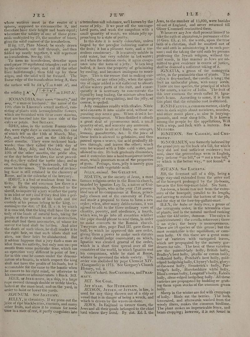 JEL ’ JEW sphere, supposed to circumscribe it, and therefore have their height and bases equal; wherefore the solidity of one of those pyra- mids multiplied by 20, the number of bases, gives the solid content of the icosahedron. If fig. 127, Plate Miscel. be nicely drawn on pasteboard, cut half through, and then folded up neatly together, it will represent an icosahedron. See fig. 128. To form an icosahedron, describe upon ecard paver 20 equilateral triangles; cut it out by the extreme edges, and cut all the other lines half-through ; then fold up by these - edges, and the solid will be formed. - The linear edge of the icosahedron being A, then the surface will be 5474/3 = 8660 A’, and TOM og Thy At 9 ICOSAN.DRIA, fram exon “twenty,” and aynp, “aman or husband; the name of the 12th class in Linneus’s sexual method, con- * sisting of plants with hermaphrodite flowers, which are furnished with 20 or more stamina, that are inserted into the inner side of the calyx or petals... See Borany. IDES, zdus, in the antient Roman calen- dar, were eight days in each month, the: first of which fell on the 15th of March, May, ‘July, and October, and on the 13th day of other months. ‘They were reckoned back- wards: thus they called the 14th day of March, May, July, and October, and the 12th of the other months, the pridie idus, or the day before the ides; the next preced- ing day, they called the tertio idus; and so on, reckoning always backwards, till they came to the nones. ‘This method of reckon- ing tine is still retained in the chancery of Rome, and in the calendar of the breyiary. IDIOT, is a fool or madman from his na- tivity. By the old common Jaw there is a writ de idiota inquirendo, directed to the sheriif, to inquire by a jury whether the party is an idiot or not; and if they find him a per- fect idiot, the profits of his lands and the custody of his person belong to the king, ac- cording to the stat. 17 Ed. IL ¢. 9. by which it is enacted, that the king shall have the cus- _ tody of the lands of. natural fools, taking the pros of them without waste or destruction, the solidity $ A’ \ soever the land shall be ho'den. And after the death of such idiots, he shall render it to the right heir, so that such idiots shall not alien, nor. their ‘heirs be disinherited. But it seldom happens that a jury finds a man an idiot from his nativity, but only non co:pos _ mentis from some particular time, which has an operation very different in point of law; for in this case he comes under the denomi- nation of a lunatic, in which respect the king shall not have the profits of his lands, but is accountable for the same to the lunatic when _he comes to his right mind, or otherwise to his executors or administrators. 1 Black. 303. JER, or JEER-RopPE, ina ship, is a large Jashed-at the mast-head, and on the yard, in order to hoist or lower the yards. JEJUNUM. See Anatomy, __ JELLY, in chemistry. If we press out the juice of ripe blackberries, currants, and many _ other fruits, and allow it to remain for some time ina state of rest, it partly coagulates into name of jelly. If we pour off the uncoagu- lated parts, and wash the coagulum with a sinali quantity of water, we obtain jelly ap- proaching to a state of purity. In this state it is nearly colourless, unless tinged by the peculiar colouring matter of the fruit; it has a pleasant taste, and a tre- mulous consistency. It is scarcely soluble in cold water, but very soluble in hot water; and when the solution cools, it again coagu- lates into the form of a jelly. When long boiled, it loses the property of gelatinizing by cooling, and becomes analogous to muci- lage. ‘This is the reason that in making cur- rant-jelly, or any other jelly, when the quan- tity of sugar added is not sufficient to absorb all the watery parts of the fruit, and conse- quently it is necessary to concentrate the liquid by long boiling, the mixture often loses the property of coagulating, and the jelly, of course, is spoiled. Jelly combines readily with alkalies. Nitric acid converts it into oxale acid, without se- parating any azotic gas.. When dried it be- comes transparent. When distilled it affords a great deal of pyromucous acid, a small quantity of oil, and scarcely any ammonia. Jelly exists in all acid fruits, as oranges, lemons, gooseberries, S&amp;c. If the juice of these fruits is allowed to gelatinize, and then poured upon a searce, the acid gradually fil- tres through, and leaves the other; which may be washed with a little cold water, and allowed to dry. Its bulk graduaily diminishes, and it concretes into a hard transparent brittle mass, which possesses most of the properties of gum. Perhaps, tien, jelly is merely gum combined with vegetable acid. JELLY, animal. See GELATINE. JESUITS, or the society of Jesus, a most famous religious order in the Romish church, founded by Ignatius Loyola, a native of Gui- puscoa in Spain, who inthe year 1738 assem- bled ten of his companions at Rome, princi- pally chosen out of the university of Paris, and made a proposal to them to form a new order; when, after many deliberations, it was agreed to add to the three ordinary vows of chastity, poverty, and obedience, a fourth, which was, to go into all countries whither the pope should please to send them, in order to make converts to the Romish church. Two years after, pope Paul Ill. gave them a bull, by which he approved this new order, giving them a power to make such statutes as they should judge convenient; on which, Ignatius was created general of the order, which in a short time spread over all the countries of the world, to which Ignatius sent his companions, while he staid at Rome, whence he governed the whole society. ‘The order was abolished by pope Clement XIV. (Ganganelil) in 1773. See Gregory’s Church History, vol. ii. . Jesurt’s-bark. SeeCincHona, and PHar- MACY. JET. See Coat. JeT D’gau. See HypRavtics. JETSON, Jersen, or JeTsam, in law, is used for any thing thrown out of a ship or vessel that is in danger of being a wreck, and which is driven by the wayes on shore. JEWS. In England in former times, the Jews and all their goods belonged to the chief ILE 5 Jews, to the number of 15,000, were banish= ed out of England, and never returned till Oliver Cromwell readinitted them. Whenever any Jew shall present himself to take the oath ot abjuration,in pursuance of the 10 Geo. Ii. c. 10. the words, upon the true faith of a christian, shall be omitted out of the said oath in administering it to such per- sons ; and the taking the said oath by persons professing the Jewish ‘religion, without the _ said words, in like manner as Jews are ad- mitted to give evidence in courts of justice, shall be deemed a sufficient taking of it. IGNATIA, a genus of the monogynia order, in the pentandria class of plants. ‘The calyx is five-toothed; the corolla is long; the fruit an unilocular plum, with many seeds. There are two species, the principal of which is the amara, a native of India. ‘The fruit of this tree contains the seeds called St. Igna- tius’s beans. According to some, it is from this plant that the columbo root is obtained. IGNIS Farvus, a common meteor, chiefly seen in dark nights about meadows, marshes, and other moist place, as also in burying-, - grounds, and near dung-hills. It is known among the people by the appellations, Will ; with a wisp, and Jack with a lantern. See METEORs, IGNITION. MISTRY. IGNORAMUS, was formerly indorsed by the grand jury on the back ofa bill, for which they did not find sufficient evidence; but now, since the proceedings were in English, they indorse ‘no bill,” or “ not a true bill,” ‘or which is the better way, ‘ not found.” 4 305. . IGUANA, See Lacerta. JIB, the foremost sail of a ship, being a large stay-stail extended from the outer end of the bowsprit prolonged by the jib-boom, towards the fore-top-mast-head. See Sart. Jis-boom, a boom run out fron: the extre- inity of the bowsprit, parallel to its length, and serving to extend the boitom of the jib, and the stay of the fore-top-gallant-mast. ILEX, the holm or holly tree, a genus of the tetragynia order, in the tetrandria class of plants, and in the natural method ranking under the 43d order, Gumose. ‘The calyx is. quadridentated ; the corolla rotaceous ; there is no siyle; the berry is monospermous. See Catoric, and CHE- - most remarkable is the aquifolium, or com- mon holly. Of this there are a great num- ber of varieties with variegated leaves, which are propagated by the nursery gar- deners for sale. ‘The best of these varieties are the painted-lady holly, British holly, Bradley’s best holly, phyllis or cream holly, milkmaid holly, Pritchet’s best holly, gold- edged hedgehog holly, Chyney’s holly, glory- of-the-west holly, Hroaderick’s holly, Par- tridge’s holly, Herefordshire white holly, Blind’s cream holly, Longstatf’s holly, Eales’s holly, silver-edged hedgehog holly. All these varieties are propagated by budding or gratt- ing them upon stocks of the common green: holly. ; Sheep in the winter are fed with croppings of holly. _ Birds eat the berries. The bark fermented, and afterwards washed from the woody fibres, makes the common birdlime. The plant makes an impenetrable fence, and bears cropping; however, it is not found im