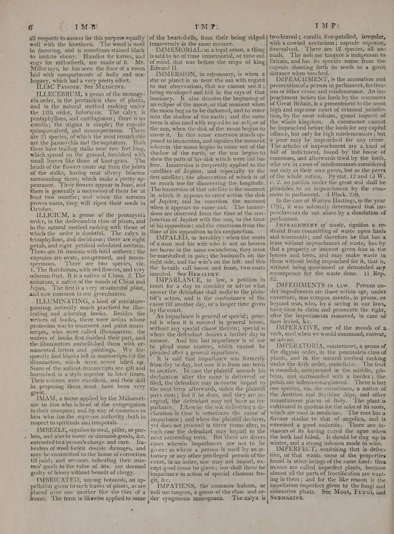 all respects to answer fer this purpose equally well with the hawthorn. The wood is used in fineering, and is sometimes stained black to imitate ebony. Handles for knives, and cogs for mill-wheels, are made of it. Mr. Miller says, he has seen the floor of a room Jaid with compartments of holly and ma- hogany, which had a very pretty effect. ILIAC Passion.’ See MEDICINE. ILLECEBRUM, a genus of the monogy- nia order, in the pentandria class of plants, and in the natural method ranking under the 12th order, holoracee. The calyx is pentaphyllous, and cartilaginous; there is no corolla; the stigma is simple; the capsule quinquevalved, and monospermous. ‘There are 21 species, of which the most remarkable are the paronychia and thecapitatum. Both these have trailing stalks near two feet long, which spread on the ground, furnished with small leaves like those of knot-grass. ‘The heads of the flowers come out from the joints of the stalks, having neat silvery bractex surrounding them, which make a pretty ap- pearance. ‘Their flowers appear in June, and there is generally a succession of them for at Yeast two months; and when the -autumn proves warm, they, will ripen their seeds in October. ILLICIUM, a genus. of the pentagynia order, in the dodecandria class of plants, and in the natural method ranking with those of which the order is doubtful. The calyx is tetraphyllous, and deciduous; there are eight petals, and eight petaloid subulated nectaria. here are 16 stamina with bifid anther ; the capsules are ovate, conipressed, and mono- spermous. ‘There are two species, viz. 1. The floridanum, with red flowers, and very odorous fruit. It is a native of China, 2. The anisatum, a native of the woods of China and Japan. . The first is a very ornamental plant, and now, common in our greenhouses. . ILLUMINATING, a kind of miniature- painting, antiently much practised for ilus- trating and adorning books. Besides the writers of books, there were artists whose profession was to ornament and paint manu- scripts, who were called illuminators:. the writers of books first finished their part, and the illuminators embellished them with or- namented letters and paintings. We fre- quently find blanks left in manuscripts for the iuminators, which were. never filled up. Some of the antient manuscripts are gilt and burnished. in a'style superior to later times. Their colours were excellent, and their skill in preparing them must have been very great. IMAM, a name applied by the Mahomet- ans to him who, is head of the congregation in their mosques; and by way of eminence to him who has the supreme authority -both in respect to spirituals and temporals. IMBEZLE, signines to steal, pilfer, or pur- loin, and aiso to waste or diminish goods, &amp;c. entrusted to a person’s charge and care. . Im- bezlers of wool forfeit double damages, and may be committed tu the house of correction till paid; and servants imbezling their .mas- ters’ goods to the value of 40s. are deemed guilty of felony without benefit of clergy. IMBRICATED, among botanists,.an ap- pellation given to such leaves of plants, as are laced over one another like the tiles of a Louse! ‘The term is likewise applied to some * of the heart-shells, from their being ridged transversely in the same manner. IMMEMORIAL: in a legal sense, a thing is said to be of time immemorial, or time out of mind, that was before the reign of king Edward Ui. IMMERSION, in astronomy, is when a star or planet is so near the sun with regard to our observations, that we cannot see it ; being enveloped and hid in the rays of that juminary. It also denotes the beginning of an eclipse of the moon, or that moment when the moon beg ns to be darkened, and to enter into the shadow of the earth; and the same the sun, when the disk of the moun begins to cover it. In this sense emersion stands op- posed to immersion, and signifies the moment wherein the moon begins to come out of the shadow of the earth, or the sun begins to shew the parts of his disk which were hid be- fore. Immersion is frequently applied to the satellites of Jupiter, and especially to the first satellite; the observation of which is of so much use for discovering the longitude. The immersion of that satellite is the moment in which it appears to enter within the disk of Jupiter, and its emersion the moment when it appears to come out, ‘The immer- sions are observed from the time of the con- junction of Jupiter with the sun, to the time of his opposition; and the emersions from the time of his opposition to his conjunction. IMPALED, in heraldry: when the coats of aman and his wife who is not an heiress are borne in the same escutcheon, they must be marshalled. in pale; the husband’s on. the right side, and the wife’s on the left: and this the heralds call baren and feme, two coats impaled. See HERALDRY. | IMPARLANCE, in law, a petition in court for a day to consider or advise what answer the defendant shall make to the plain- ti#f’s action, and is the continuance of the cause till another day, or a longer time given by the court. An imparlance is general or special; gene- ral is when it is entered in general terms, without any special clause therein; special is where the defendant desires a further day to answer. And this last imparlance is of use to plead some matters, which cannot be pleaded after a general imparlance. It is said that imparlance was formerly from day to day, but now it is from one term to another. In case the plaintiff amends his declaration after the same is delivered or filed, the defendant may in course imparl to the next term afterwards, unless the plaintiff pays costs; but if he does, and they are ac- cepted, the defendant may not have an im- parlance. Likewise the not delivering a de- cluration in time is sometimes the cause of imparlance ; and when the plaintiff declares, yet does not proceed in three terms after, in such case the defendant may Hnparl to the next succeeding term. But there are divers cases wherein imparlances are not to be given: as where a person-is sued by an at- torney or any other privileged person of the court, in an assize, one may not imparl, ex- cept good cause be given; nor shall there be imparlance in action of special clausum fre- git, &amp;c. IMPATIENS, the common balsam, or noli me tangere, a genus of the class and or- der syngenesia monogamia. The calyx is two-leaved; corolla five-petalled, irregular, with a cowled nectarium; capsule superior, five-valved. There are 12. species, all an- nuals. ‘The noli me tangere is indigenous to Britain, and has its specific name from the capsule shooting forth its seeds to a great distance when touched, IMPEACHMENT, is the accusation and prosecution ofa person in parliament, for trea- son or other crime and misdemeanor. An tn- peachment before the lords by the commons of Great Britain, is a presentment tothe most high and supreme court of criminal jurisdic tion, by the most solemn, grand inquest. of the whole kingdom. A commoner cannot be impeached before the lords for any capital offence, but only for high misdemeanors ; but a peer may be impeached for any crime. The articles of impeachment are a kind of bill of indictment, found by the house of commons, and afterwards tried by the lords, who are in cases of misdemeanors considered not only as their own peers, but as the peers of the whole nation. By-stat. 12 and 13 W. c. 2. no pardon under the great seal shall be pleadable to an impeachment by the com- mons in parliament. 4 Black. 259. ; In the case of Warren Hastings, in the year i791, it was selemnly determined that im- peachments do not abate by a dissolution of parliament. ; IMPEACHMENT of waste, signifies a re- straint from committing of waste upon lands and tenements; and therefore he that has a lease without impeachment of waste, has by that a property or interest given him in. the houses and trees, and may make waste in them without being impeached for it, that is, without being questioned or demanded any recompence for the waste done. 11 Rep. 82. IMPEDIMENTS tn Law. Persons un- der impediments are those within age, under coverture, non compos mentis, in prison, or beyond seas, who, by a saving in our laws, have time to claim and prosecute the right, after the impediments removed, in case of fines levied, &amp;c. IMPERATIVE, one of the moods of 4 verb, used when we would command, entreat, or aclvise. IMPERATORIA, masterwort, a genus of the digynia order, in the pentandria class of plants, and ii the natural method ranking under the 45th order, umbellate. The fruit is roundish, compressed in the. middle, gib- bous, and surrounded with a border ;. the petals are inflexo-emarginated. ‘There is but One species, viz. the ostruthium, a native of the Austrian and Stythian Alps, and other mountainous places of Italy. The plant is . cultivated in gardens for the sake of its roots, which are used in medicine. The root has a flavour similar to that of angelica, and is esteemed a good sudorific. There are in- stances of its having.cured the ague.when the bark had failed. It should be dug up in winter, and a strong infusion made in wine. IMPERFECT). something that is defec- tive, or that wants some of the properties found in other beings of the same kind: thus mosses are called imperfect plants, because almost all the parts of fructification are want- ing in them; and for the like reason is the appellation imperfect given to the fungi and submarine plants. See Moss, Funai, aad SUBMARINE, a tin