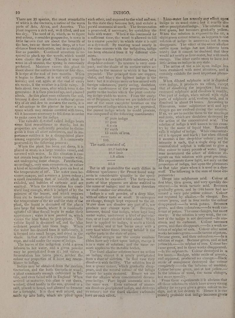 There are 35 species, the most remarkable of which is the tinctoria, a native of the warm parts of Asia, Africa, and America, This plant requires a rich soil, well tilled, and not too dry. The seed of it, which,’as to figure and colour, resembles gunpowder, is sown in little furrows that are about the breadth of the hoe, two er three inches deep, at a foot distance from each other, and in as straight a line as possible, Cuntihual attention is. re- quired to pluck up the weeds, which would svon choke the plant. hough it may be sown in-all seasons, the spring is commonly preferred. Moisture causes this plant to shoot above the surface in three or four days. It is ripe at the end of two months. When it begins to flower, it is cut with pruning- knives; and cut again at the end of every six weeks, if the weather is a little rainy. It Jasts about two years, after which term it, de- generates: it is then. plucked up, and planted afresh, As this plant soon exhausts the soil, because if does not absorb a sufficieat quan- tity. of air and dew to moisten the earth, it is of advantage to the planter to have a vast space which may remain covered with trees, till it becomes necessary to fell.them in order to make room for the indigo. The valuable dve-stulf called indigo bears some faint resemblance to starch; but its properties are sufficiently peculiar to distin- guish it from all other substances, and its im- portance entitles it to a distinguished place -among vegetable principles. It is commonly procured. by the following process : When the plant, has been cut down, it is placed in strata in a large wooden vessel, and covered with water.. In this situation it can- not remain long in these warm climates with-. out undergoing some change. Putrefaction, accordingly, very soon commences, or rather a kind of fermentation, which goes on best at the temperature of 80°,. ‘The water soon be- comes opaque, and assumes a green colour ; a smell resembling that of volatile alkali is exhaled, and bubbles of carbonic acid are emitted. When the fermentation has conti- nued long enough, which is judged of by the paleness of the leaves, and which requires the temperature of the air and the state of the plant, the liquid is decanted off the plants into large flat vessels, where it is constantly agitated till blue floculi begin to make their appeatance; water is now poured in, which causes the blue flakes to precipitate. The yellow liquid is decanted off, and the blue. sediment poured into linen bags. When the water has drained from it sufficiently, it is formed into smail lumps, and dried in the shade. In that state it is imported into Eu- rope, and sold under the name of indigo. The leaves of the. indigofera yield a green infusion to hot water, and a green powder fermentation has taken place, neither the colour nor properties of it have any resem- -blance to indigo. ~ Indigo may be obtained from the merium, tinctorium, and the isatis’ tinctoria or woad; a plant commonly enough cultivated in Bri- tain, and even found wild in England’ When arrived at maturity, this plant is cut down, washed, ‘dried hastily in the sun, ground in a maill, placed in heaps, and allowed to ferment for a fortnight. It is then well mixed, and amade up into balls, which are “piled upon INDIGO, ar In this state they become hot, and exhale a putrid ammoniacal smell. The fermentation is promoted, if necessary, by sprinkling the balls with water. When it bas continued for a sufficient time, the woad is allowed to fall to a coarse powder; in which state it is sold as a dye-stuff. By treating woad nearly in the same manner with the indigofera, indigo has been obtained from it by different chie- mists. Indigo is a fine light friable substance, of a deep-blue colour. * Its texture is very com- pact, and the shade of ‘its surface varies ac- cording to the manner in which it has been prepared, The principal tints are copper, violet, and blue; the lightest indigo is the best: but it is always more or less mixed with foreign substances, partly owing, doubtless, to the carelessness of the preparation, and partly to the bodies which the plant contain- ing indigo yields to water. From the analy- sis of Bergman, to whom we are indebted for one of the most cemplete treatises on the properties of indigo which has yet appeared, the purest indigo which he could procure, was composed of the. following constituents: 47 pure indigo 12 gum 6 resin 22 earth 13 oxide of iron. 100. The earth consisted of, . 10.2 barytes 10.0 lime 1.8 silica 22.0 ; ‘But in all probability the earth differs in different ‘specimens ; for Proust found mag- mens which he examined. The forty-seven parts of blue pigment are alone entitled to the name of indigo; and to them therefore we shail confine our attention. ‘ Indigo is a soft powder, of a deep blue, without either taste or, smell. no change, though kept exposed to the air. Water does not dissolve any part of it, nor produce any change upon it. Bergman, under water, underwent a kind of putrefac- tion, er at least exhaled a fetid odour. When heat is applied to indigo, it emits a bluish red smoke, and at Jast burns away with a very faint white flame, leaving behind it the earthy parts in the state of ashes. Neither oxygen nor the simple ‘combus- tibles have any effect upon indigo, except it is in a state of solution; and the same re- mark applies'to the metallic bodies. ‘The fixed alkaline solutions have no action on indigo,’ except it is newly precipitated froma state of solution,’ In that case they dissolve-it with facility.. ‘The solution has at first a’ green colour, which gradually disap- pears,-and the natural colour, of the mdigo cannot: be again restored. Hence we see that the alkalies when concentrated decom- pose indigo. Pure liquid ‘ammonia acts. in the same way. ‘Even carbonat of ammo- nia dissolves precipitated indigo, and destroys its colour; but the’ fixed alkaline carbonats have no such effect, Lime-water has scarcely any effect upon first green, but becomes gradually yellow, ' When the solution is exposed to the air, a ' slight green colour returns, as happens to the | solution of indigo in ammonia; but it soon disappears. ‘The etfect of the-other alkaline earths upon indigo has not hitherto been tried; but it cannot- be doubted that they would act nearly as lime-water, but with more energy. ‘The other earths seem to have but little action on indigo in any state. The action of the acids upon indigo has. been examined with most attention, and it certainly exhibits the most important pheno- mena. ) ; When diluted sulphuric acid is digested over indigo, it produces no eifect, except. that of dissolving the impurities ; but con- centrated sulphuric acid dissolves it readily. One part of indigo, when mixed with. eight | parts of sulphuric acid, evolves heat, and is i dissolved in about 24 hours. According to | Haussman, some sulphurous acid and hy- drogen gas are evolved during the solution, If so, we are to ascribe them to the mucilage and resin, which are doubtless destroyed by the action of the concentrated acid. he solution of indigo is well known in this coun=- try by the name of liquid blue. Bancroft calls it sulphat of indigo, While concentrat- ed it is opaque and black ; but when diluted it assumes a fine deep-blue ‘colour ; and its intensity is such, that a single drop of the’ concentrated sulphat is sufficient to give a blue colour to many pounds of water. Berg- man ascertained the elfect of different re- agents on this solution with great precision. ‘His experiments threw light, not only on the properties of indigo, but upon the phenome= ‘na that take place when it is used as a dye- _ periments: ; Dropt into sulphurous acid. Colour at. first blue, then. green, and very speedily de~ stroyed.—In weak tartaric acid. Becomes Colour sumed a very pale yellow-colour. . eo not restored by alkalies—In vinegar. | disappeared. In weak potass. Becomes | green, and then colourless——In weak car~ | bonat of potass. ‘The same changes, but more i slowly. If the solution is very weak, the co- lour of the indigo is not destroyed.—In am- mionia and its carbonat. green, and then disappears. In a weak so~ lution of sulphat of soda. Colour atter some, weeks becomesgreen. Jn tartrat of potass.’ Became green, and then colourless. Ina ‘solution of sugar. Became green, and_at last. yellowish. {n sulphat of iron. Colour be- came green, ‘and in three weeks disappeared. —Jn the sulphurets. Colour destroyed in/ a few hours.—Realgar, white oxide of arsenic, oxide of manganese destroyed the colour completely. In the infusion of madder. Colour became green, and at last yellow.—” In the infusion of woad, the same changes, but more speedily. ; , From these experiments it is obvious that all those substances which have avery strong affinity for oxygen give a green colour to.in- tremely probable that indigo becomes grcem