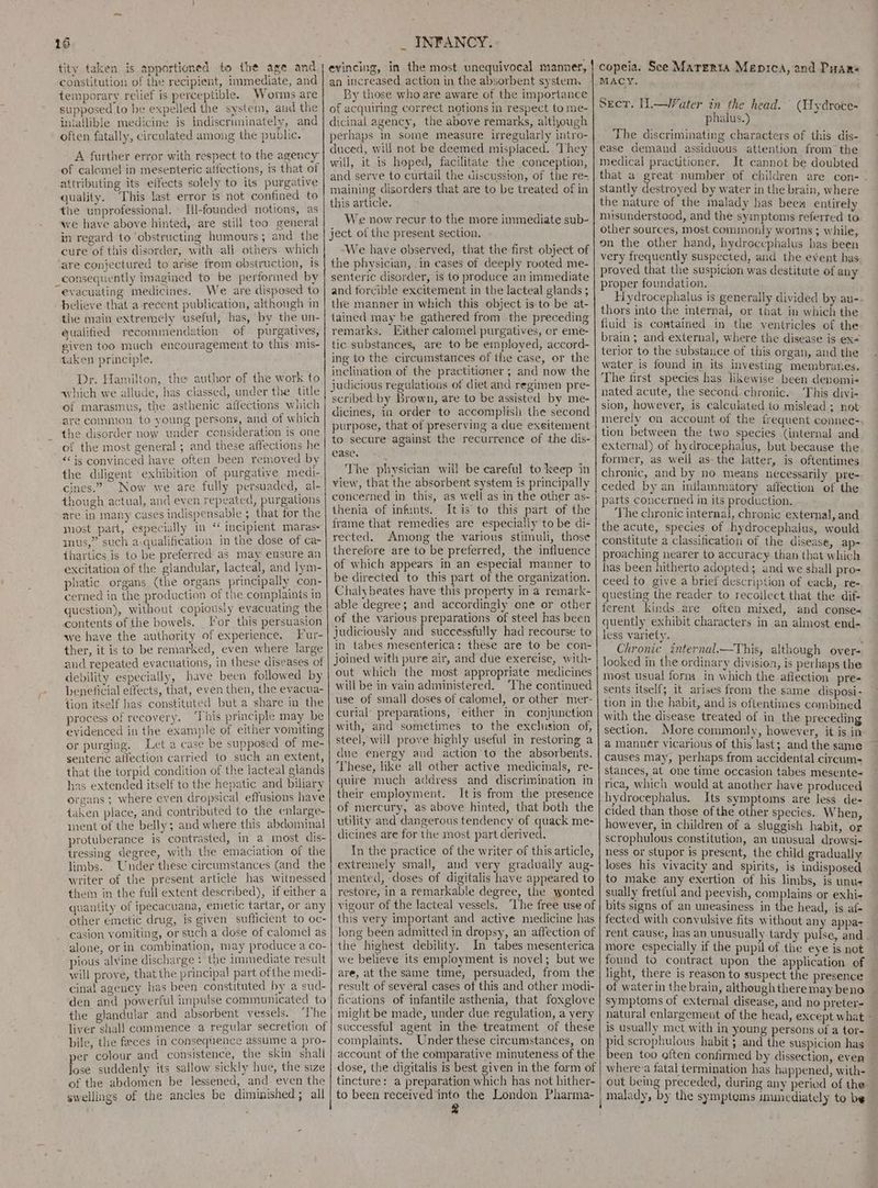 tity taken is apportioned to the age and constitution of the recipient, immediate, and temporary relief is perceptible. Worms are supposed to be expelled the system, aud the iniallible medicine is indiscriminately, and often fatally, circulated among the public. evincing, in the most unequivocal manner, an increased action in the absorbent system. By those who are aware of the importance of acquiring correct notions in respect to me- dicinal agency, the above remarks, although perhaps In some measure irregularly intro- duced, will not be deemed misplaced. ‘They will, it is hoped, facilitate the conception, and serve to curtail the discussion, of the re- maining disorders that are to be treated of in this article. We now recur to the more iinmediate sub- ject of the present section. ‘We have observed, that the first object of the physician, in cases of deeply rooted me- senteric disorder, is to produce an immediate and forcible excitement in the lacteal glands ; tlre manner in which this object is to be at- tained may be gathered from the preceding remarks. Either calomel purgatives, or eme- tic substances, are to be employed, accord- ing to the circumstances of the case, or the inclination of the practitioner ; and now the judicious regulations of diet and regimen pre- scribed by Brown, are to be assisted by me- dicines, in order to accomplish the second purpose, that of preserving a due exeitement to secure against the recurrence of the dis- ease... 41 The physician will be careful to keep in view, that the absorbent system is principally concerned in this, as well as in the other as- thenia of infants. Itis te this part of the frame that remedies are especially to be di- rected. Among the various stimuli, those therefore are to be preferred, the influence of which appears In an especial manner to be directed to this part of the organization. Chalybeates have this property in a remark- able degree; and accordingly one or other of the various preparations of steel has been judiciously and successfully had recourse to in tabes mesenterica: these are to be con- joined with pure air, and due exereise, with- out which the most appropriate medicines will be in vain administered. ‘The continued use of small doses of calomel, or other mer- curial’ preparations, either in conjunction with, and sometimes to the exclusion of, steel, will prove highly useful in restoring a due energy and action to the absorbents. ‘These, like all other active medicinals, re- quire much address and discrimination in their employment. Itis from the presence of mercury, as above hinted, that both the utility and dangerous tendency of quack me- dicines are for the most part derived. In the practice of the writer of this article, extremely small, and very gradually aug- mented, doses of digitalis have appeared to restore, in a remarkable degree, the wonted vigour of the lacteal vessels. ‘Lhe free use of this very important and active medicine has long been admitted in dropsy, an affection of the highest debility. In tabes mesenterica we believe its employment is novel; but we are, at the same time, persuaded, from the result of several cases of this and other modi- fications of infantile asthenia, that foxglove might be made, under due regulation, a yery successful agent in the treatment of these complaints. Under these circumstances, on account of the comparative minuteness of the dose, the digitalis is best given in the form of tincture: a preparation which has not hither- to been received into the London Pharma- g A further error with respect to the agency of calomel in mesenteric affections, is that of attributing its effects solely to its purgative quality. ‘This last error is not confined to the unprofessional. Ill-founded notions, as we have above hinted, are still too general in regard to ‘obstructing humours; and_the cure of this disorder, with all others. which ‘are conjectured to arise ftom obstruction, is consequently imagined to be performed by “evacuating medicines. We are disposed to believe that a recent publication, although in the main extremely useful, has, by the un- @ualified recommendation of purgatives, given too much encouragement to this mis- taken principle. Dr. Hamilton, the author of the work to avhich we allude, has classed, under the title of marasmus, the asthenic affections which are common to young persons, and of which the disorder now under consideration is one of the most general ; and these affections he “is convinced have often been removed by the diligent exhibition of purgative medi- cines.” Now we are fully persuaded, al- though actual, and even repeated, purgations are in many cases indispensable ; that for the most part, especially in “ incipient maras+ inus,” such a.qualification in the dose of ca- thartics is to be preferred as may ensure an excitation of the glandular, lacteal, and lym- phatic organs (the organs principally con- cerned in the production of the complaints in question), without copiously evacuating the contents of the bowels. [or this persuasion we have the authority of experience, Fur- ther, it is to be remarked, even where large and repeated evacuations, in these diseases of debility especially, have been followed by beneficial effects, that, even then, the evacua- tion itself has constituted but a share in the process of recovery. ‘This principle may be evidenced in the example of either vomiting or purging. Let a case be supposed of me- senteric affection carried to such an extent, that the torpid condition of the lacteal glands has extended itself to the hepatic and biliary organs ; where even dropsical effusions have taken place, and contributed to the enlarge- ment of the belly; and where this abdominal protuberance 1s contrasted, in a most dis- iressing degree, with the emaciation of the limbs. Under these circumstances (and the writer of the present article has witnessed them in the full extent described), if either a quantity of ipecacuana, emetic tartar, or any other emetic drug, is given sufficient to oc- casion vomiting, or such a dose of calomel as alone, or in combination, may produce a co- pious alyine discharge : the immediate result will prove, that the principal part ofthe medi- cinal agency has been constituted by a sud- den and powerful impulse communicated to the glandular and absorbent vessels. | ‘The liver shall commence a regular secretion of bile, the feces in conseqhence assume a pro- per colour and consistence, the skin shall lose suddenly its sallow sickly hue, the size of the abdomen be lessened, and. even the swellings of the ancles be diminished; all copeia. See Marerta Menica, and Puars MACY. Secr. 1.—Water in the head. phalus.) The discriminating characters of this dis- ease demand assiduous attention from the medical practitioner. It cannot be doubted (Tydroce- stantly destroyed by water in the brain, where the nature of the malady has beei entirely misunderstood, and the symptoms referred to other sources, most commonly wortns ; while, on the other hand, hydrocephalus has been very frequently suspected, and the event has proved that the suspicion was destitute of any proper foundation. Hydrocephalus is generally divided by au- thors into the internal, or that in which the fluid is contained in the ventricles of the brain; and external, where the disease is ex~ terior to the substance of this organ, and the water is found in its investing membranes. The first species has likewise been denomi- nated acute, the second chronic. This divi+ sion, however, is calculated to mislead ; not: tion between the two species (internal and former, as well as- the latter, is oftentimes chronic, and by no means necessarily pre- ceded by an inflammatory affection ‘of the parts concerned in its production. The chronic internal, chronic external, and the acute, species of hydrocephalus, would constitute a classification of the disease, ap- proaching nearer to accuracy than that which has been hitherto adopted; and we shall pro- ceed to give a brief description of each, re- questing the reader to recoilect that the dif- ferent kinds are often mixed, and conse< quently exhibit characters in an almost end- less variety. [ Chronic znternal.—This, although over- looked in the ordinary division, is perhaps the most usual form in which the affection pre- sents itself; it arises from the same disposi- tion in the habit, and is oftentimes combined with the disease treated of in the preceding section. More commonly, however, it is in a manner vicarious of this last; and the same causes may, perhaps from accidental circum- stances, at one time occasion tabes mesente~ rica, which would at another have produced hydrocephalus. Its symptoms are less de- cided than those of the other species. When, however, in children of a sluggish habit, or scrophulous constitution, an unusual drowsi- ness or stupor is present, the child gradually loses his vivacity and spirits, is indisposed to make any exertion of his limbs, is unu- sually fretful and peevish, complains or exhi- bits signs of an uneasiness in the head, is af- fected with conyulsive fits without any appa- more especially if the pupil of the eye is not found to contract upon the application of light, there is reason to suspect the presence of water in the brain, although there may beno symptoms of external disease, and no preter- natural enlargement of the head, except what is usually met with in young persons of a tor- pid scrophulous habit ; and the suspicion has been too often confirmed by dissection, even ‘ malady, by the symptoms inunediately to be