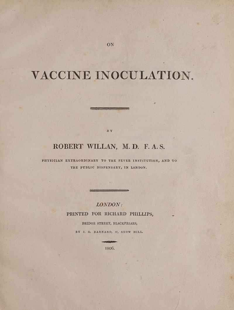 VACCINE INOCULATION. ROBERT WILLAN, M.D. F.AS. PHYSICIAN EXTRAORDINARY TO THE FEVER INSTITUTION, AND TO THE PUBLIC DISPENSARY, IN LONDON, LONDON : PRINTED FOR RICHARD PHILLIPS, BRIDGE STREET, BLACKFRIARS, BY J. G BARNARD, 57, SNOW HILL. eR R ha 1806.