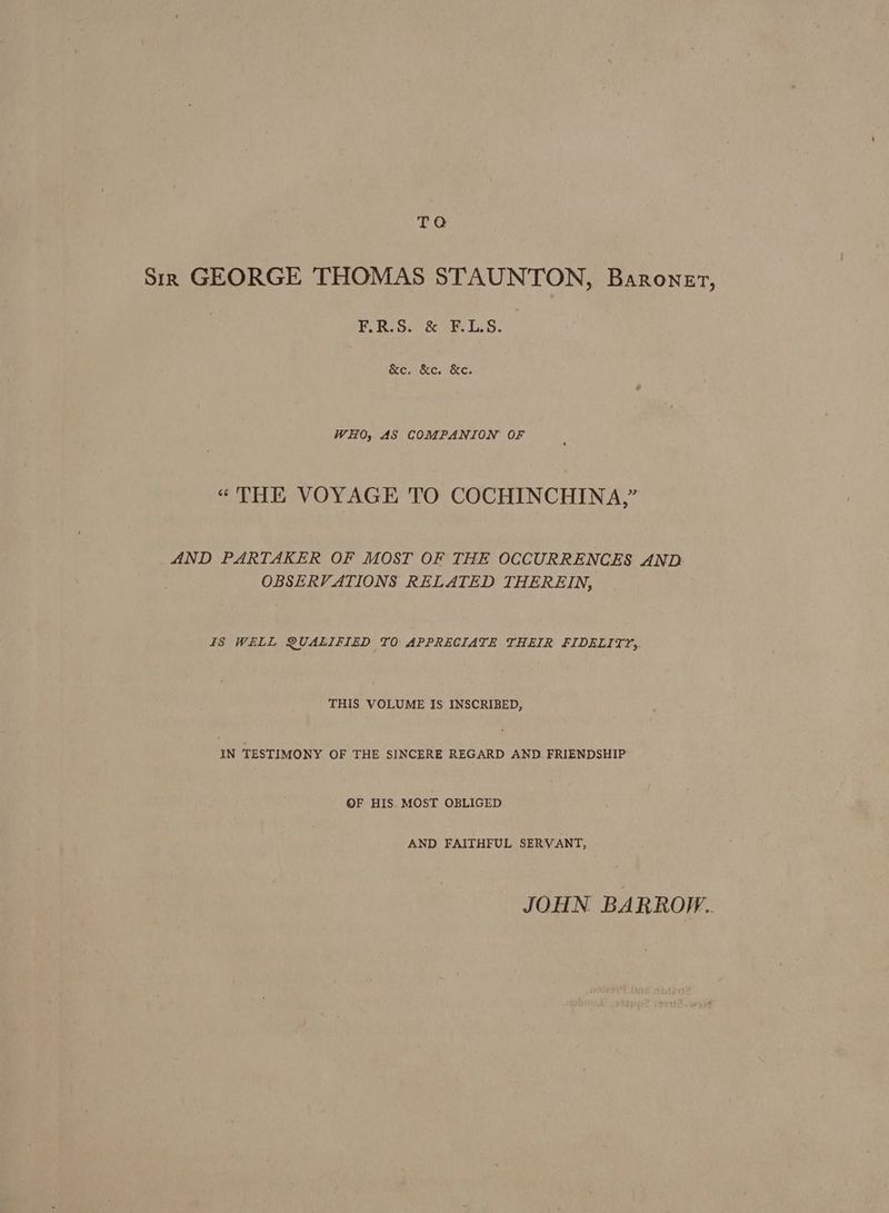 TQ Sirk GEORGE THOMAS STAUNTON, Baronet, FRO. & F158. &e. &c. &e. WHO, AS COMPANION OF “THE VOYAGE TO COCHINCHINA,” AND PARTAKER OF MOST OF THE OCCURRENCES AND. OBSERVATIONS RELATED THEREIN, IS WELL QUALIFIED TO APPRECIATE THEIR FIDELITY, THIS VOLUME IS INSCRIBED, IN TESTIMONY OF THE SINCERE REGARD AND. FRIENDSHIP OF HIS. MOST OBLIGED AND FAITHFUL SERVANT, JOHN BARROW.