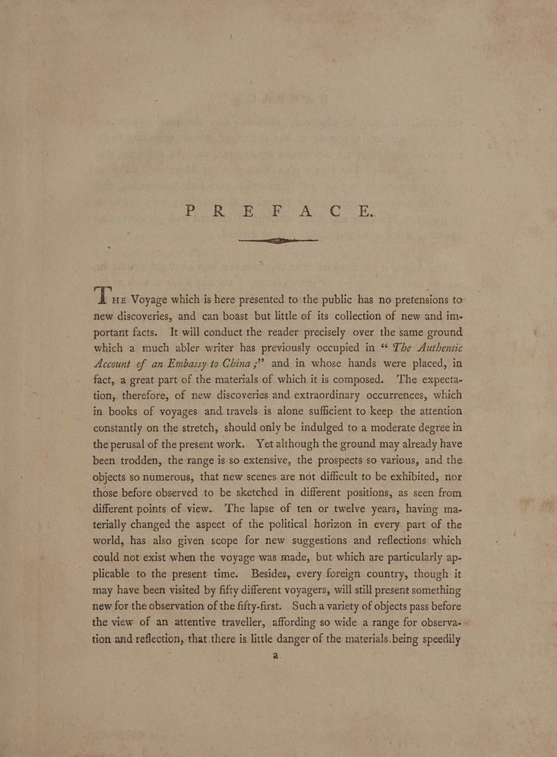 Poe ote tap Cts te A ae Voyage which is here presented tothe public has no pretensions to: new discoveries, and can boast but little of its collection of new and im- portant facts. It will conduct the reader precisely over the same ground which a much abler writer has previously occupied in ** The Authentic Account of an Embassy to Ghina ;” and in whose hands were placed, in fact, a great part of the materials of which it is composed. ‘The expecta- tion,. therefore, of new discoveries and. extraordinary occurrences, which in books of voyages and travels is alone sufficient to-keep the attention constantly on the stretch, should only be indulged to a moderate degree in the perusal of the present work. Yet although the ground may already have been trodden, the range is.so extensive, the prospects-so various, and the objects so numerous, that new scenes are not difficult to be exhibited, nor those before observed to be sketched in different positions, as seen from different points of. view.. The lapse of ten or twelve years, having ma- terially changed the aspect of the political horizon in every part of the world, has also given scope for new suggestions and reflections which could not exist when the voyage was made, but which are particularly ap- plicable to the present time. Besides, every foreign country, though it may have been visited by fifty different voyagers, will still present something new for the observation of the fifty-first. Such a variety of objects pass before the view of an attentive traveller, affording so wide a range for observa- » tion and reflection, that.there is little danger of the. materials.being speedily “