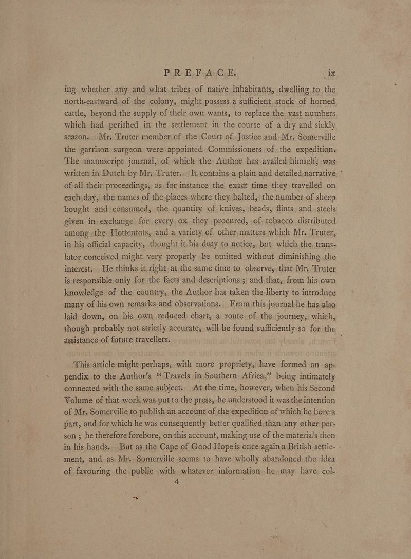 PR} EF uAgGek _ix ing whether any and what tribes of native inhabitants, dwelling to the north-eastward of the colony, might possess a sufficient. stock of horned cattle, beyond the supply of their own wants, to replace the, vast numbers which had perished in the settlement in the course of a dry and sickly season. Mr. Truter member of the Court of Justice and,.Mr. Somerville the garrison surgeon were appointed Commissioners of the expedition. The manuscript journal, of which the Author has availed himself, .was written in Dutch by Mr.Truter., It, contains,a plain and detailed narrative of all their proceedings, as for instance the exact time they travelled on each day, the names of the places where they halted, the number of sheep bought and consumed, the quantity of. knives, beads, flints and_ steels given in exchange for, every ox, they procured, .of tobacco, distributed among -the, Hottentots, and a variety of other,matters.which Mr. Truter, in his official capacity, thought it his duty to notice,but which the, trans- lator conceived might very properly be omitted without diminishing .the interest. . He thinks it right at the same time to observe, that Mr. Truter is responsible only for the facts and descriptions ; and that, from his own knowledge of the country, the Author has taken the liberty to introduce many of his own remarks and observations. From this journal he has. also laid down, on his own reduced chart, a route, of the journey,’ which, though probably not strictly accurate, will be found sufficiently so for the assistance of future travellers. This article might perhaps, with more propriety, have formed an ap- pendix to the Author’s ‘Travels in Southern Africa,” being intimately connected with the same subject. At the time, however, when his Second Volume of that work was put to the press, he understood it was the intention of Mr. Somerville to. publish an account of the expedition of which he borea part, and for which he was consequently better qualified,than any other per- son ; he therefore forebore, on this account, making use of the materials then in his hands... But as the Cape of Good Hopeis once againa British settle- - ment, and as Mr. Somerville seems to have wholly abandoned. the idea of favouring the public with whatever information. he may. have. col- if “>