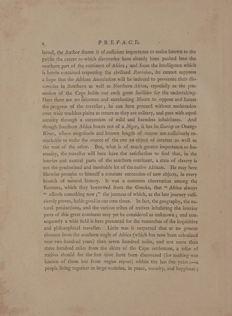 lected, the Author deems it of sufficient importance to make known to the public the extent to which discoveries have already been pushed into the southern part of the continent of Africa; and from the intelligence which is herein contained respecting the civilized Barroloos, he cannot suppress a hope that the African Association will be induced to prosecute their dis- coveries in Southern as well as Northern Africa, especially as the pos- session of the Cape holds out such great facilities for the undertaking, Here there are no inhuman and unrelenting Moors to oppose and harass the progress of the traveller; he can here proceed without, molestation over wide trackless plains as secure as they are solitary, and pass with equal security through a succession of mild and harmless inhabitants. And though Southern Africa boasts not of a Niger, it has its Gariep or Orange River, whose magnitude and known length of course are sufficiently re- markable to make the source of the one an object. of interest ‘as. well as “the vent of the other. But, what is of much greater importance to hu- manity, the traveller will here have the satisfaction to find that, in the interior and central parts of the southern continent, a state of slavery is not the predestined and inevitable lot of the native African. He may here likewise promise to himself a constant succession of new objects, in every branch of natural history. It was a common observation among the Romans, which they borrowed from the Greeks, that ‘* Africa always ‘* affords something new ;” the justness of which, as the late journey suffi- ciently proves, holds good in our own times. In fact, the geography, the na- tural productions, and the various tribes of natives inhabiting the interior parts of this great continent may yet be considered as unknown ; and con- sequently a wide field is here presented for the researches of the inquisitive and philosophical traveller. Little was it suspected that at no greater distance from the southern angle of Africa (which has now been colonized near two hundied years) than seven hundred miles, and not more than three hundred miles from the skirts of the Cape settlement, a tribe of natives should for the first time have been discovered (for nothing was known of them but from vague report) within the last five..years :—a people living together in large societies, in peace, security, and happiness ;