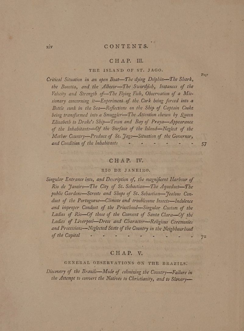 CHAP. cur THE ISLAND OF ST. JAGO. Critical Situation in an open Boat—The dying Dolphin—The Shark, the Bonetta, and the Albecor—The Swordfish, Instances of the Velocity and Strength of—The Flying Fish, Observation of a Mis- sionary concerning it—Experiment. of the Cork being forced into a Bottle sunk in the Sea—Refiections on the Ship of Captain Cooke being transformed into a Smuggler—T he Attention shewn by Queen Elizabeth to Drake’s Ship—Town and Bay of Praya—Appearance of the Inhabitants—Of the Surface of the Island—Neglect of the Mother Country—Produce of St. Fago—Situation of the Governor, and Condition of the Inhabitants. - = = =. = = -- CBA PasdV¥. RIO DE JANEIRO. Singular Entrance into, and Description of, the magnificent Harbour of Rio de Faneiro—The City of St. Sebastian—The Aqueduct—The public Gardens—Streets and Shops of St. Sebastian—Fealous Con- duct of the Portugueze—Climate and troublesome Insects—Indolence and improper Conduct of the Priesthood—Singular Custom of the Ladies of Rio—Of those of the Convent of Santa Clara—Of the Ladies of Liverpool—Dress and Character—Religious Ceremonies and Processions—Neglected State of the Country in ihe Neighbourhood Of the Capita ar Ns be ee ah Ai - x ott ARE Co AP. Vs GENERAL OBSERVATIONS ON THE BRAZILS: Discovery of the Brazils—-Mode of colonizing the Country—Failure in the Attempt to convert the Natives to Christianity, and to Slavery—