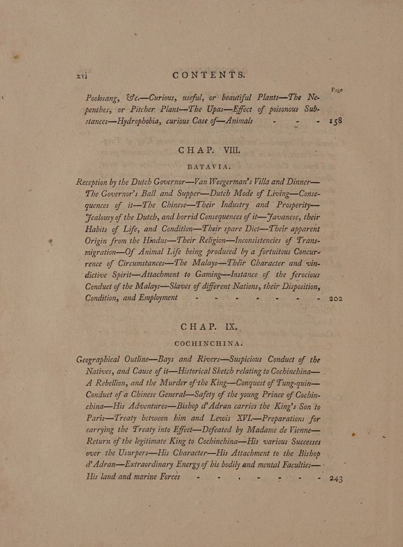 Page Poolosang, €Fe.—Curious, useful, or beautiful Plants—The Ne- penthes, or Pitcher Plant—The Upas—Effect of poisonous Sub- stances—-Hydrophobia, curious Case of—Animals - - - 158 _ CHAP. - VII. BATAVIA. Reception by the Duich Governor—Van Weegerman’s Villa and Dinner— The Governor's Ball and Supper—Dutch Mode of Living—Conse- quences of it—The Chinese—Their Industry and Prosperity— Fealousy of the Dutch, and horrid Consequences of it—Favanese, their Habits of Life, and Condition—Their spare Diet—Their apparent Origin from the Hindus—T heir Religion—Inconsistencies of Trans- migration —Of Animal Life being produced by a fortuitous Concurs rence of Circumstances—The Malays—Théir Character and vine dictive Spirit—Attachment to Gaming—lInstance of the ferocious Conduct of the Malays—Slaves of different Nations, their Disposition, Condition, and Employment as he - oy adh = a - 202 CHAP. -1X,. COCHINCHINA: Geographical Outline—Bays and Rivers—Suspicious Conduct of the Natives, and Cause of it—Historical Sketch relating to Cochinchina— . A Rebellion, and the Murder ofthe King—Conquest of Tung-quin— Conduct of a Chinese General—Safety of the young Prince of Cochin- china—His Adventures—Bishop d’ Adran carries the King’s Son ‘to Paris—Treaty between him and Lewis XVI—Preparations for carrying the Treaty into Effect—Defeated by Madame de Vienne— Return of the legitimate King to Cochinchina—His various Successes over the Usurpers—His Character—His Attachment to the Bishop @ Adran—Extraordinary Energy of his bodily and mental Facultiee— His land and marine Forces ° ne = o = f 243