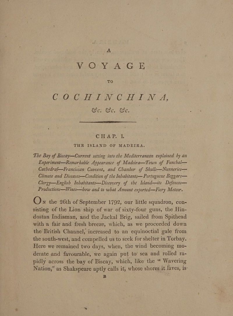 MOY WA GOR TO CO OH LN Onde Ni A, Se: Se. Se. CHAP. I. THE ISLAND OF MADEIRA. The Bay of Biscay—Current setting into the Mediterranean explained by an Experiment—Remarkable Appearance of Madeira—Town of Funchal— Cathedral—Franciscan Convent, and Chamber of Skulls—Nunneries— Climate and Diseases—Condition of the Inbabitants— Portugueze Beggars— Clergy—English Inhabitants—Discovery of thé Island—its Defences— Productions—Wines—how and to what Amount exported—Fiery Meteor. Ox the 26th of September 1792, our little squadron, con- sisting of the Lion ship of war of sixty-four guns, the Hin- dostan Indiaman, and the Jackal Brig, sailed from Spithead with a fair and fresh breeze, which, as we proceeded down the British Channel, increased to.an equinoctial gale from the south-west, and compelled us to seek for shelter in Torbay. Here we remained two days, when, the wind becoming mo- derate and favourable, we again put to’ sea and rolled ra- pidly across the bay of Biscay, which, like the “ Wavering Nation,” as Shakspvar aptly calls it, whose shores it. Yok is’ B