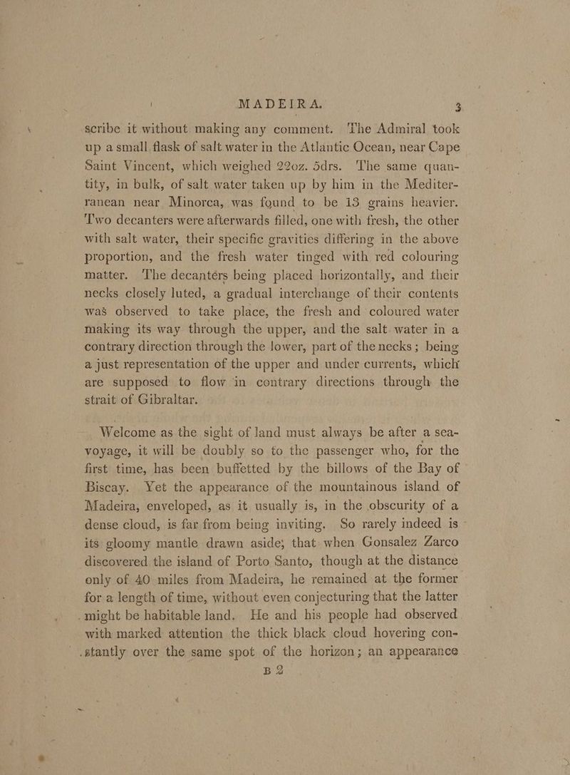up asmall flask of salt water in the Atlantic Ocean, near Cape Saint Vincent, which weighed 22o0z. 5drs. The same quan- tity, in bulk, of salt water taken up by him in the Mediter- ranean near Minorca, was found to be 13 grains heavier. Two decanters were afterwards filled, one with fresh, the other with salt water, their specific gravities differing in the above proportion, and the fresh water tinged with red colouring matter. ‘The decantérs being placed horizontally, and their necks closely luted, a gradual interchange of their contents was observed to take place, the fresh and coloured water making its way through the upper, and the salt water in a contrary direction through the lower, part of the necks; being a just representation of the upper and under currents, whiclr are supposed to flow in contrary directions through the strait of Gibraltar. Welcome as the sight of land must always be after a sea- voyage, it will be doubly so to the passenger who, for the first time, has been buffetted by the billows of the Bay of Biscay. Yet the appearance of the mountainous island of Madeira, enveloped, as it usually is, in the obscurity of a dense cloud, is far from being inviting. So rarely indeed is — its gloomy mantle drawn aside; that: when Gonsalez Zarco discovered the island of Porto Santo, though at the distance only of 40 miles from Madeira, he remained at the former for a length of time, without even conjecturing that the latter with marked attention the thick black cloud hovering con- B 2