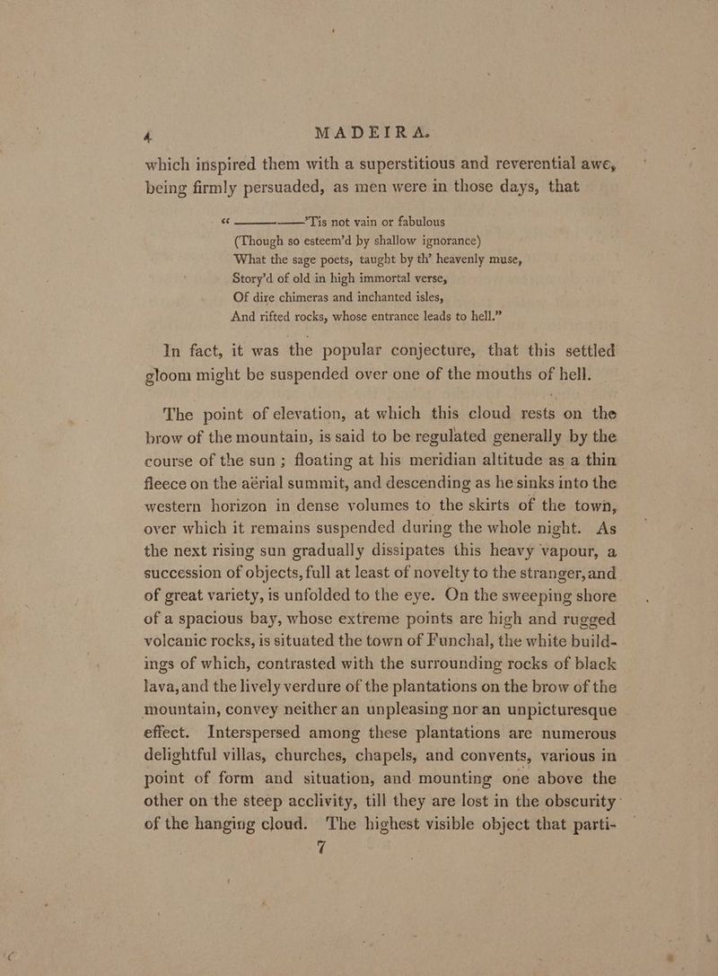which inspired them with a superstitious and reverential awe, being firmly persuaded, as men were in those days, that “ *Tis not vain or fabulous (Though so esteem’d by shallow ignorance) What the sage poets, taught by th’ heavenly muse, Story’d of old in high immortal verse, Of dire chimeras and inchanted isles, And rifted rocks, whose entrance leads to hell.” In fact, it was the popular conjecture, that this settled gloom might be suspended over one of the mouths of hell. The point of elevation, at which this cloud rests on the brow of the mountain, is said to be regulated generally by the course of the sun; floating at his meridian altitude as a thin fleece on the aérial summit, and descending as he sinks into the western horizon in dense volumes to the skirts of the town, over which it remains suspended during the whole night. As the next rising sun gradually dissipates this heavy vapour, a succession of objects, full at least of novelty to the stranger, and of great variety, is unfolded to the eye. On the sweeping shore of a spacious bay, whose extreme points are high and rugged volcanic rocks, is situated the town of Funchal, the white build- ings of which, contrasted with the surrounding rocks of black Java, and the lively verdure of the plantations on the brow of the mountain, convey neither an unpleasing nor an unpicturesque effect. Interspersed among these plantations are numerous delightful villas, churches, chapels, and convents, various in point of form and situation, and mounting one above the other on the steep acclivity, till they are lost in the obscurity- of the hanging cloud. The highest visible object that parti- 4!