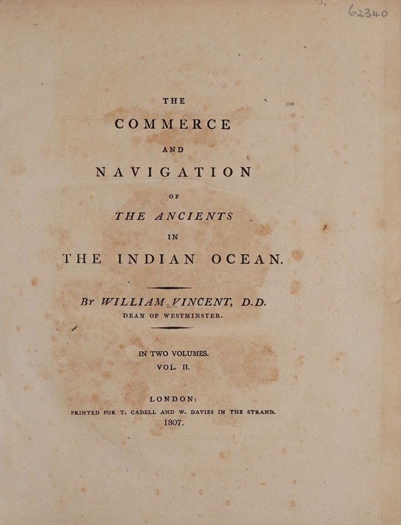 THE : > COMMERCE NAVIGATION THE ANCIENTS: IN THE IN DIAN*JOC E AN. Br WILLIAM,VINCENT, D.D. DEAN OF WESTMINSTER. -IN TWO VOLUMES. VOL. IL. LONDON: PRINTED FOR T. CADELL AND W. DAVIES IN THE STRAND. 1807.