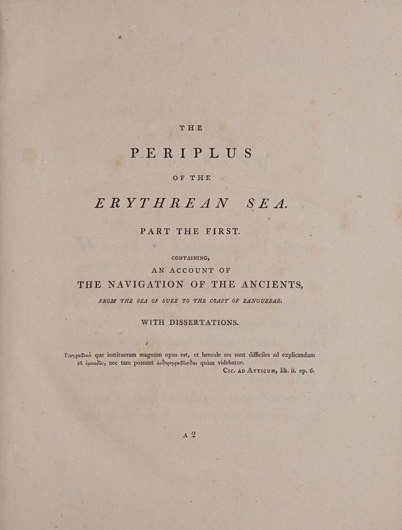 THE Bio Ὁ S OF THE Ley Bie ee AN ο 4. PART THE FIRST. ; CONTAINING, AN ACCOUNT OF THE NAVIGATION OF THE ANCIENTS, FROM THE SEA OF SUEZ TO THE COAST OF ZANGUEBAR. WITH DISSERTATIONS. i Τεωγραφικὼὰ que institueram magnum opus est, et hercule res sunt difficiles ad explicandum et ὁμοειδες, nec tam possunt avIneoyenPticdas quam videbatur. Ότο. ap Articum, lib. ii. ep. 6. A 2