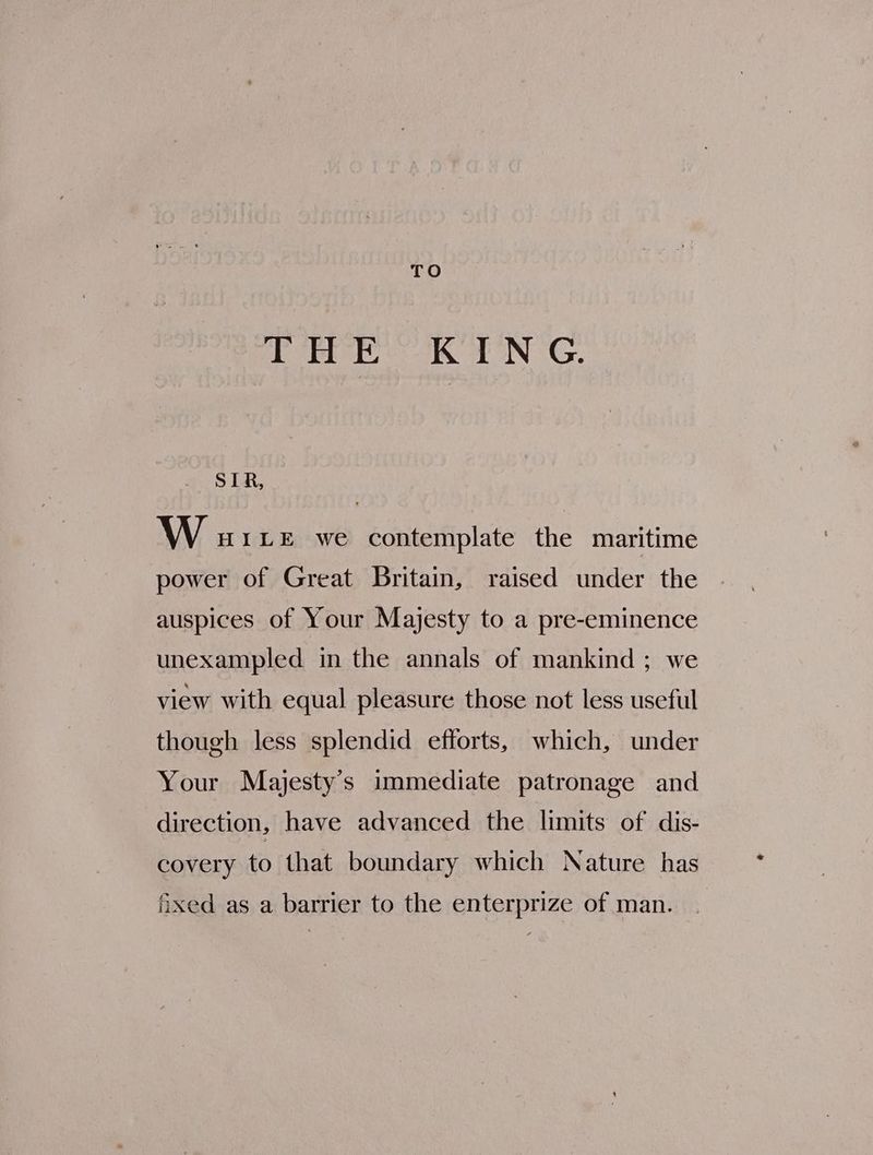 TO Lee KEN G. SLR, W uaite we contemplate the maritime power of Great Britain, raised under the auspices of Your Majesty to a pre-eminence unexampled in the annals of mankind ; we view with equal pleasure those not less useful though less splendid efforts, which, under Your Majesty's immediate patronage and direction, have advanced the limits of dis- covery to that boundary which Nature has Axed as a barrier to the enterprize of man.