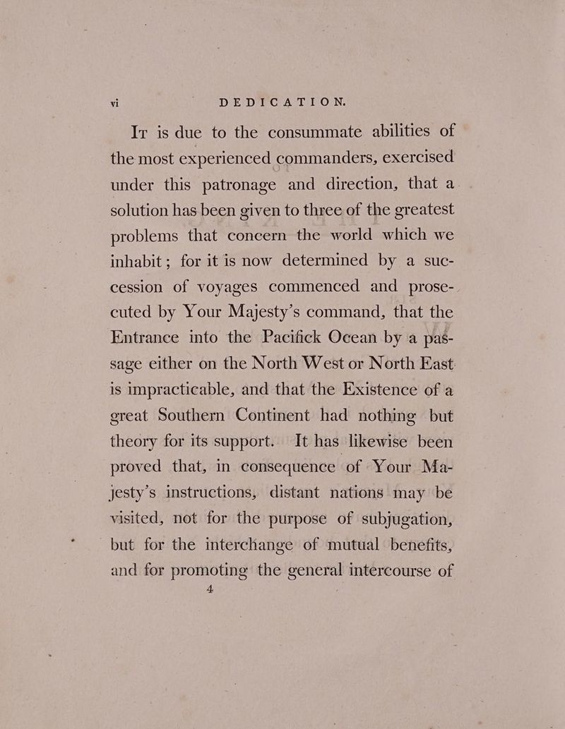 Ir is due to the consummate abilities of the most experienced commanders, exercised under this patronage and direction, that a | solution has been given to three of the greatest problems that concern the world which we inhabit ; for it is now determined by a suc- cession of voyages commenced and _prose- cuted by Your Majesty's command, that the Entrance into the Pacifick Ocean by a pas- sage either on the North West or North East is impracticable, and that the Existence of a great Southern Continent had nothing but theory for its support. It has likewise been proved that, in consequence of Your Ma- jesty’s instructions, distant nations may be visited, not for the purpose of subjugation, but for the interchange of mutual benefits, and for promoting the general intercourse of 4,