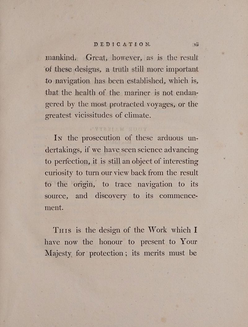 DEDICATION. wii mankind. Great, however, as is the result ‘of these designs, a truth still more important to navigation has been established, which. 15, that the health of the mariner is not endan- gered by the most protracted voyages, or the ereatest vicissitudes of climate. In the prosecution of these arduous un- dertakings, if we have seen science advancing to perfection, it 1s still an object of interesting curiosity to turn our view back from the result to the origin, to trace navigation to its source, and discovery to its commence- ment. Tuts is the design of the Work which I have now the honour to present to Your Majesty for protection; its merits must be