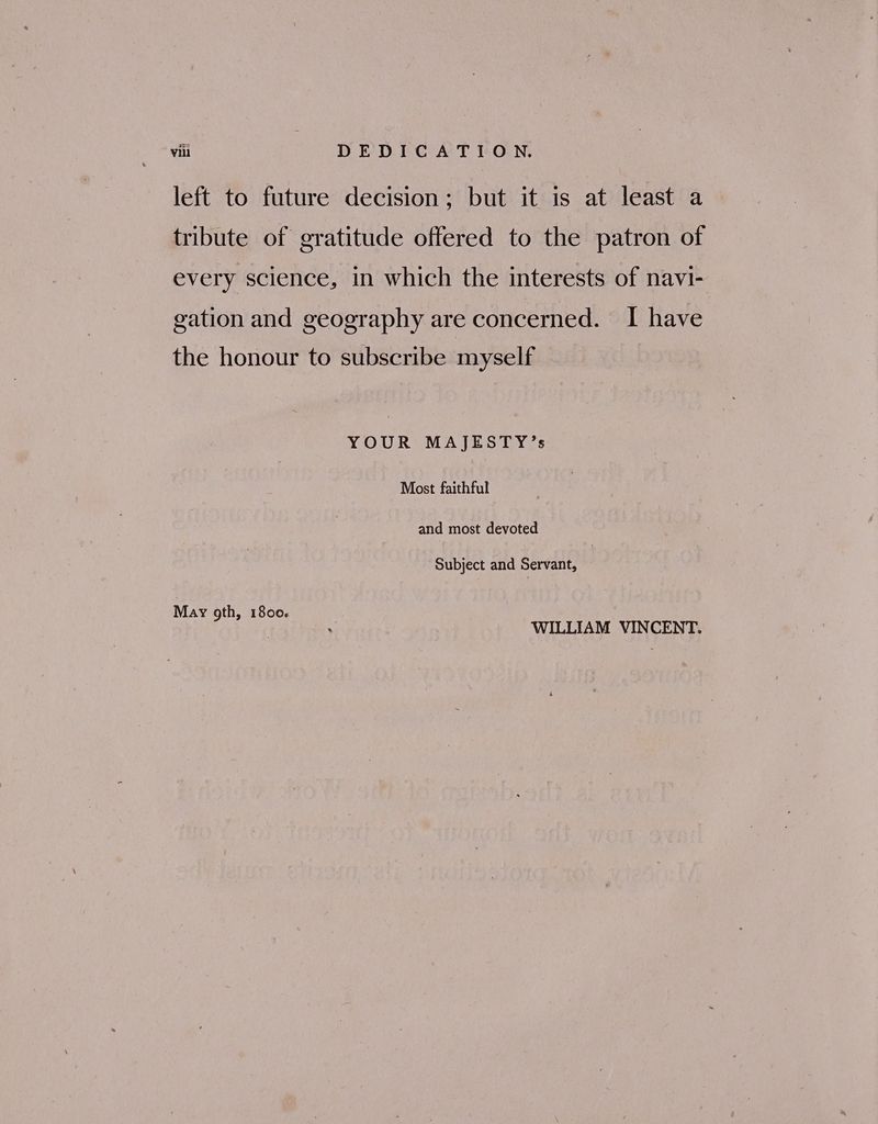 left to future decision; but it is at least a tribute of gratitude offered to the patron of every science, in which the interests of navi- gation and geography are concerned. I have the honour to subscribe myself YOUR MAJESTY’s Most faithful and most devoted Subject and Servant, May gth, 1800. WILLIAM VINCENT.