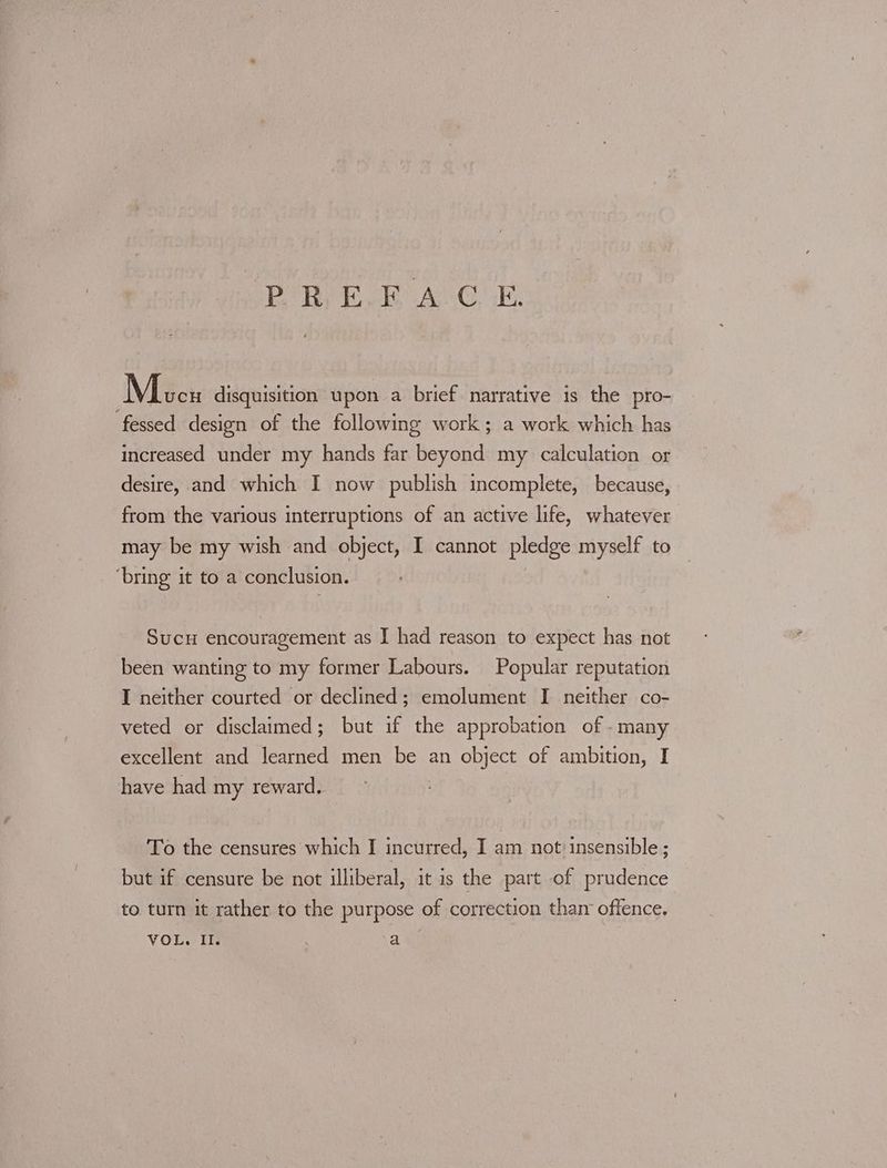 PR ie AGE Mees disquisition upon a brief narrative is the pro- fessed design of the following work; a work which has increased under my hands far beyond my calculation or desire, and which I now publish incomplete, because, from the various interruptions of an active life, whatever may be my wish and object, I cannot pledge myself to ‘bring it to a conclusion. Sucu encouragement as I had reason to expect has not been wanting to my former Labours. Popular reputation I neither courted or declined; emolument I neither co- veted or disclaimed; but if the approbation of - many excellent and learned men be an object of ambition, I have had my reward. To the censures which I incurred, I am not insensible ; but if censure be not illiberal, it is the part -of prudence to turn it rather to the purpose of correction than offence, VOL. Ih a