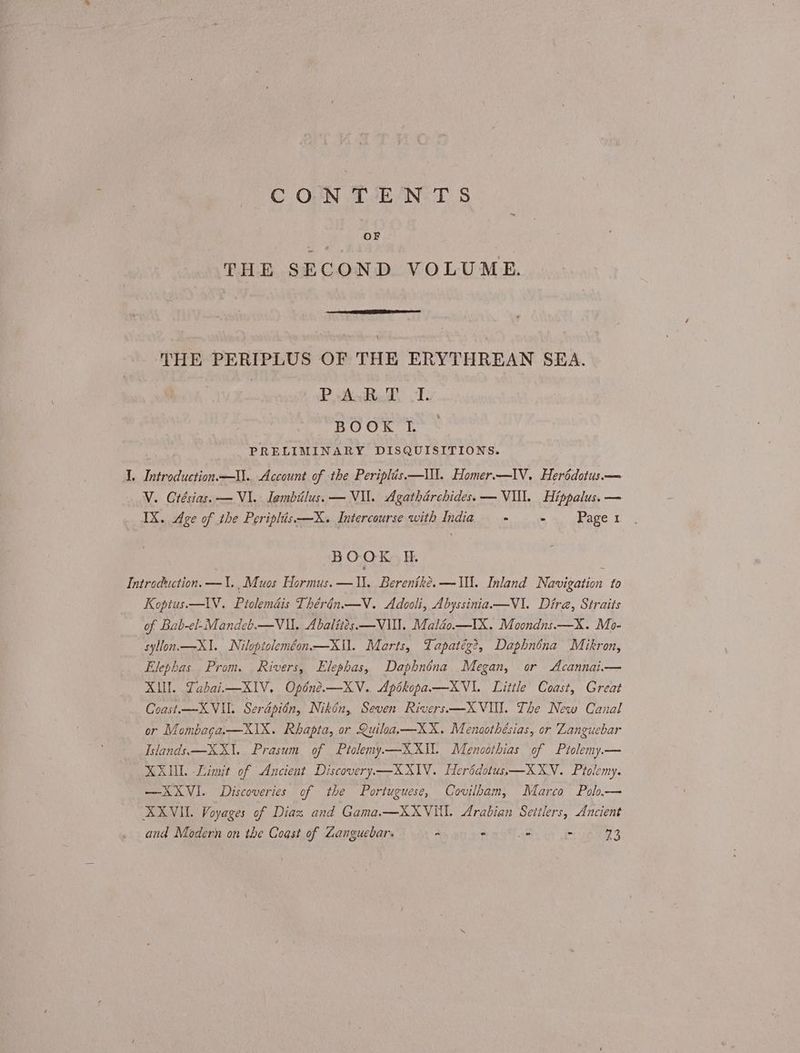 σος TE N-T S OF THE SECOND VOLUME. 4 THE PERIPLUS OF THE ERYTHREAN SEA. Ῥ AgRad ο. BOOK If. PRELIMINARY DISQUISITIONS. 1, Introduction —Ill.. Account of the Periplis.—\\l. Homer.—IV. Herédotus.— V. Grésias. — VI. Iambiilus. — VII. Agatharchidess — VIL. Hippalus. — IX. Age of the Periplis.—X. Intercourse with India - 3 Ῥαρε 1 BOOK Η. Introduction. —1\.,Muos Πογηιης. ---- Ἡ. Berenike. —Wl. Inland Navigation to Koptus.—1V. Piolemais Thérin.—V. Adooli, Abyssinia-——V1. Dira, Straits of Bab-el-Mandeb.— Vl. Abalités —VIN. Maléo.—IX. Moondns.—X. Mo- syllon.—X1. Niloptoleméon—XI]. Marts, Tapatég?, Daphnéna Mikron, Elephas. Prom. Rivers, Elephas, Daphnéna Megan, or Acannai.— ΧΙ. Labaii—X1V. Opdne.—XV. Apikopaa—XVI. Little Coast, Great Coast.—X VII. Serdpién, Nikén, Seven Rivers —XVIV. The New Canal or Mi ombaga.—XIX . Rhapta, or Quiloa.—XX. Menoothésias, or Languebar Islands. —-XX1.. Prasum of Ptolemy—XXIU. Menoothias of Ptolemy.— MAUL Limit of Ancient Discovery—XXI1V. Herédotuss—XXYV. Ptolemy. —XXVI. Discoveries of the Portuguese, Covilbam, Marco Pol— XXVIL. Voyages of Diaz and Gama.—XXVUI. Arabian Settlers, Ancient and Modern on the Coast of Zanguebar. - - - - a3