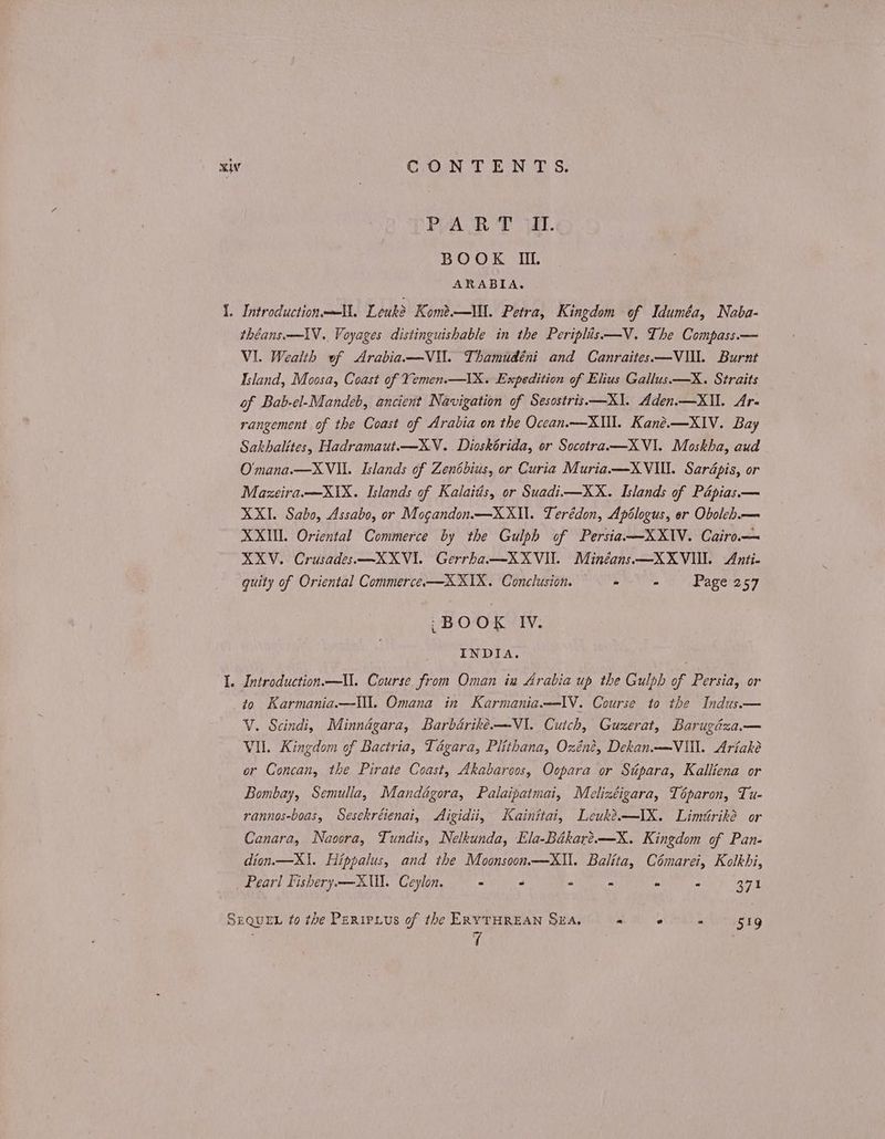 PART II. BOOK II. ARABIA. I. IntroductionmU. Leuk? Κοηὲς-- ΠΠ. Petra, Kingdom of Iduméa, Naba- théans.—1V. Voyages distinguishable in the Periplis—V. The Compass.— VI. Wealth of Arabia —V\. Thamudéni and Canraites—VII. Burnt Island, Moosa, Coast of Yemen.—IX. Expedition of Elius Gallus.—X. Straits of Bab-el-Mandeb, ancient Navigation of Sesostris.—X1\. Aden.—XII. Ar- rangement of the Coast of Arabia on the Occan.—XIl. Kané.—XIV. Bay Sakhalites, Hadramaut.—XV..Dioskorida, or Socotra. —X ΥΠ. Moskha, aud O'mana.—XVIL. Islands of Zentbius, or Curia Muria.—X VIII. δαγάρίς, or Mazeira.—XiX. Islands of Kalaitis, or Suadi—XX. Islands of Pépias.— XXI. Sabo, Assabo, or Mogandon.—XXIl. Terédon, Apélogus, er Oboleh.— ΧΧΙΠ. Oriental Commerce by the Gulph of Persia—XXIV. Cairo— XKV. Crusades.—XXVI. Gerrha—XXVII. Minéans—XXVIU. Anti- quity of Oriental Commerce.x—XXIX. Conclusion. Pe Wares 67 ‘BOOK IV. INDIA. I. Introduction.—Ul. Course from Oman ia Arabia up the Gulph of Persia, or to Karmania.—\ll. Omana in Karmania.—-IV. Course to the Indus.— V. Scindi, Minnagara, Barbarike.—V1. Cutch, Guzerat, Barugéza— VII. Kingdom of Bactria, Tagara, Plithana, Ozéné, Dekan——VIl. Ariaké or Concan, the Pirate Coast, Akabaroos, Oopara or Supara, Kalliena or Bombay, Semulla, Mandagora, Palaipatmai, Melizéigara, Téparon, Tu- rannos-boas, Sesekréienai, Aigidii, Kainitai, Leuk?—IX. Limiriké or Canara, Naoora, Tundis, Nelkunda, Ela-Békaré.—X. Kingdom of Pan- dion.—X1. Hippalus, and the Moonsoon—kXIl. Balita, Cémarei, Kolkhi, Pear! Fishery —XUl. Ceylon. - - - - - - 371 SEQuen to the Pertrius of the ERYTHREAN SEA. : 2 a ergig τ