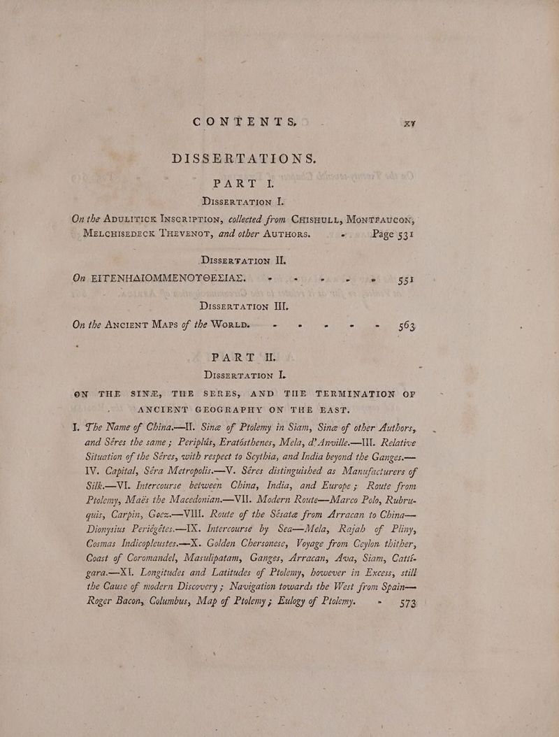 CONTENTS, | αν DISSERTATIONS. το ας ο ας DissERTATION I. On the Apuuitick Inscription, collected from CHISHULL, MonTFAUCON, MELCHISEDECK THEVENOT, and other AUTHORS. © Page 531 DisserFaTion II. On EITENHAIOMMENOYOEZIAE. + = «© 6 = 9 53 DissERTATION III, On the ANcieNT Maps of the WorLp. - ene ae ee PART IL DisszeRTATION I. ον THE SINE, THE SERES, AND ΤΗΣ TERMINATION OF ANCIENT GEOGRAPHY ON THE EAST. 1. The Name of China.—ll. Sine of Ptolemy in Siam, Sine of other Authors, and Séres the same ; Periplis, Eratésthenes, Mela, d’ Anville.—IWll. Relative Situation of the Séres, with respect to Scythia, and India beyond the Ganges.— IV. Capital, Séra Metropolis —V. Séres distinguished as Manufacturers of Sik. — VI. Intercourse between China, India, and Europe ; Route from Ptolemy, Maés the Macedonian.—V\\. Modern Route—Marco Polo, Rubru- guis, Carpin, Goez.—VIll. Route of the Sésate from Arracan to China— Dionysius Periégétes—IX. Intercourse by Sea—Mela, Rajah of Pliny, = Cosmas Indicopleustes.—X.. Golden Chersonese, Voyage from Ceylon. thither, Coast of Coromandel, Masulipatam, Ganges, Arracan, Ava, Siam, Catti- gara.—KX\. Longitudes and Latitudes of Ptolemy, however in Excess, still the Cause of modern Discovery ; Navigation towards the West from Spain— Roger Bacon, Columbus, Map of Ptolemy ; Eulogy of Ptolemy. ος Be