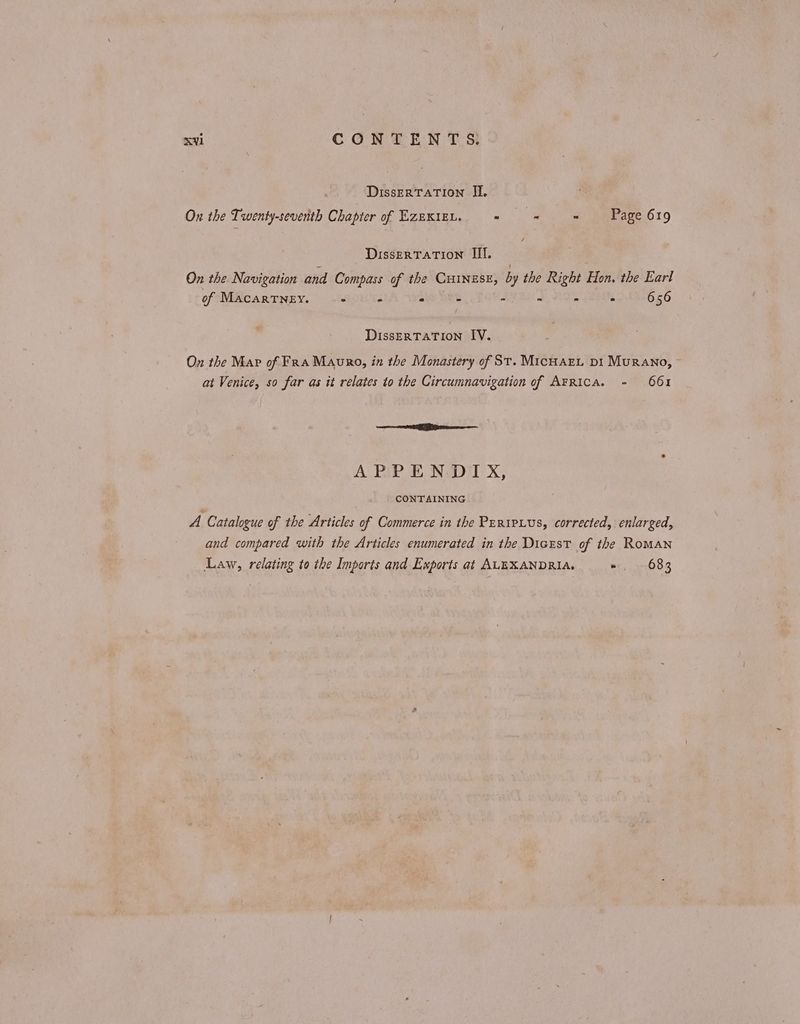 ‘Dissertation Π. On the Twenty-seventh Chapter of Ezexizn. = = = Page 619 DisserTATION III. On the Navigation and Compass of the CHINESE, by the Right Hon. the Earl of MacarTNey. = a Pi 5 - = - . 656 DissERTATION IV. On the Map of Fra Mauro, in the Monastery of St. ΜΙΟΗΑΕ1, pi Murano, at Venice, so far as it relates to the Circumnavigation of ΑΕΕΙΟΑ. - 661 a Bite APPENDIX, CONTAINING A Catalogue of the Articles of Commerce in the Prripius, corrected, enlarged, and compared with the Articles enumerated in the Dicrst of the Roman Law, relating to the Imports and Exports at ALEXANDRIA, » 683
