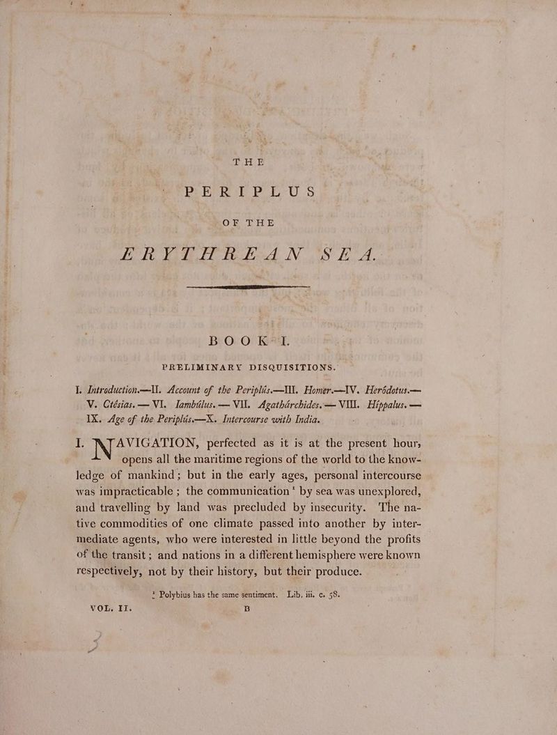 THE PER IP EUS BOF THE ΤΑ συ Σα NOS EA. Ροοκ-Ἱ. PRELIMINARY DISQUISITIONS. I. Intreduction—ll. Account of the Periplis—UN. Homer.—IV. Heréddotus.— V. Crésias. — VI. Iambilus.— Vil. Agatharchides.— VU. Hippalus.— IX. Age of the Periplis——X. Intercourse with India. I. JN aes iaveaen perfected as it is at the present hour; opens all the maritime regions of the world to the know- ledge of mankind; but in the early ages, personal intercourse was impracticable ; the communication * by sea was unexplored, and travelling by land was precluded by insecurity. The na- tive commodities of one climate passed into another by inter- mediate agents, who were interested in little beyond the profits of the transit; and nations in a different hemisphere were known respectively, not by their history, but their produce. * Polybius has the same sentiment. Lib. iii. c. 58.