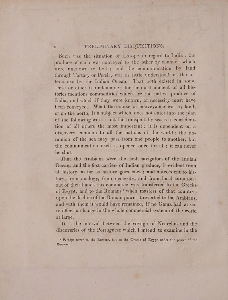 Such was the situation of Europe in regard to India; the produce of each was conveyed to the other by channels which were unknown to both; and the communication by land through 'l'artary or Persia, was as little understood, as the in- tercourse by the Indian Ocean. That both existed in some sense or other is undeniable; for the most ancient of all his- tories mentions commodities which are the native produce of India, and which if they were known, of necessity must have been conveyed. What the course of conveyance was by land, or on the north, is a subject which does not enter into the plan of the following work ; but the transport by sea is a considera- tion of all others the most important; it is dependent on a discovery common to all the nations of the world; the do- minion of the sea may pass from one people to another, but the communication itself is opened once for all; it can never be shut. | That the Arabians were the first navigators of the Indian Ocean, and the first carriers of Indian. produce, is evident from all history, as far as history goes back; and antecedent to his- tory, from analogy, from necessity, and from. local situation ; out of their hands this commerce was transferred to the Greeks of Egypt, and to the Romans* when masters of that country ; upon the decline of the Roman power it reverted to the Arabians, and with them it would have remained, if no Gama had arisen to effect a change in the whole commercial system of the world at large. Ἡ is the interval between the voyage of Nearchus and the discoveries of the Portuguese which I intend to examine in the 2 Perhaps never to the Romans, but to the Greeks of Egypt under the power of the Romans.