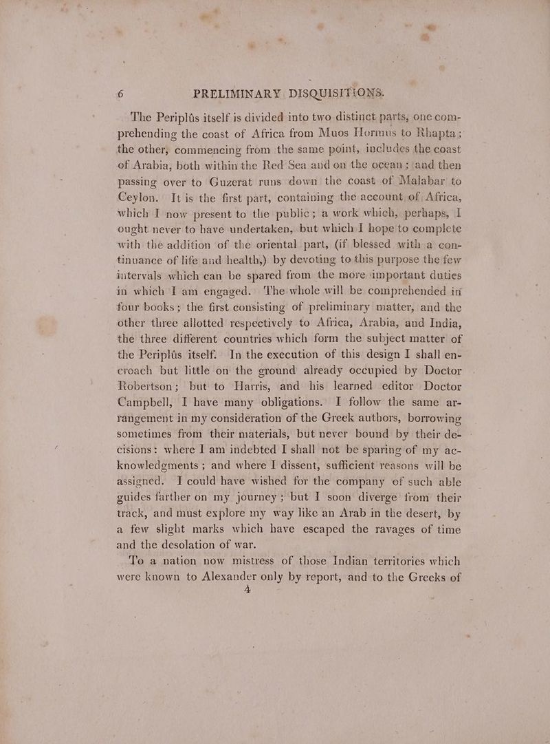 The Peripltis itself is divided into two distinct parts, one com- prehending the coast of Africa from Muos Hormus to Rhapta; the other, commencing from the same point, includes the coast of Arabia, both within the Red Sea aud on the ocean; and then passing over to Guzerat runs down the coast of Malabar to Ceylon. It is the first part, containing the account of Africa, which Τ now present to the public; a work which, perhaps, 1 ought never to have undertaken, but which I hope to complete with the addition of the oriental part, (if blessed with a con- tinuance of life and health,) by devoting to this purpose the few intervals which can be spared from the more important duties in which I am engaged. The whole will be comprehended in four books; the first consisting of preliminary matter, and the other three allotted respectively to Africa, Arabia, and India, the three different countries which form the subject matter of the Peripltis itself. In the execution of this design I shall en- croach but little on the ground already occupied by Doctor Robertson; but to Harris, and his learned editor Doctor Campbell, [I have many obligations. I follow the same ar- rangement in my consideration of the Greek authors, borrowing sometimes from their materials, but never bound by their de- cisions: where I am indebted I shall not be sparing of my ac- knowledgments ; and where I dissent, sufficient reasons will be assigned. I could have wished for the company of such able guides farther on my journey; but I soon diverge trom their track, and must explore my way like an Arab in the desert, by a few slight marks which have escaped the ravages of time and the desolation of war. To a nation now mistress of those Indian territories which were known to Alexander only by report, and to the Greeks of 4