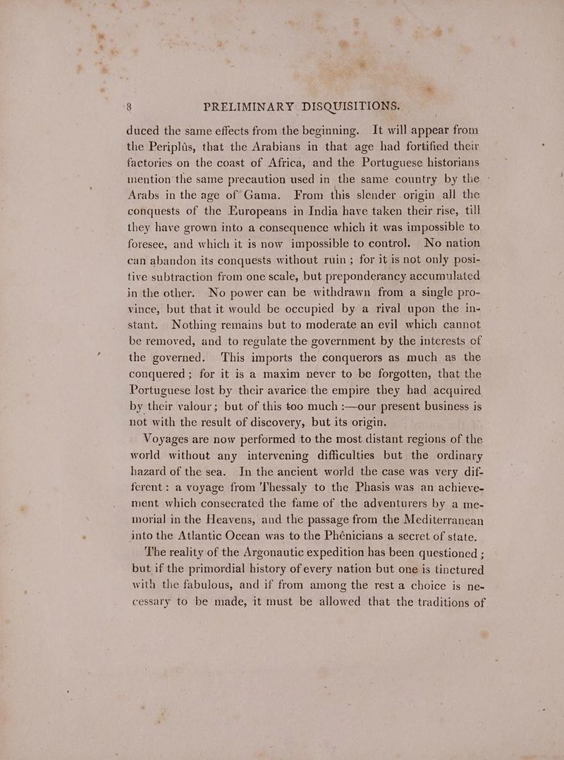 duced the same effects from the beginning. It will appear from the Periplis, that the Arabians in that age had fortified their factories on the coast of Africa, and the Portuguese historians mention the same precaution used in the same country by the - Arabs in the age of Gama. From this slender origin all the conquests of the Europeans in India have taken their rise, till they have grown into a consequence which it was impossible to foresee, and which it is now impossible to control. No nation can abandon its conquests without ruin ; for it is not only posi- tive subtraction from one scale, but preponderancy accumulated in the other. No power can be withdrawn from a single pro- vince, but that it would be occupied by a rival upon the in- stant. Nothing remains but to moderate an evil which cannot be removed, and to regulate the government by the interests of the governed. This imports the conquerors as much as the conquered ; for it is a maxim never to be forgotten, that the Portuguese lost by their avarice the empire they had acquired by their valour; but of this too much :—our present business is not with the result of discovery, but its origin. Voyages are now performed to the most distant regions of the world without any intervening difficulties but the ordinary hazard of the sea. In the ancient world the case was very dif- ferent: a voyage from ‘Thessaly to the Phasis was an achieve- ment which consecrated the fame of the adventurers by a me- morial in the Heavens, and the passage from the Mediterranean into the Atlantic Ocean was to the Phénicians a secret of state. The reality of the Argonautic expedition has been questioned ; but if the primordial history of every nation but one is tinctured with the fabulous, and if from among the rest a choice is ne- cessary to be made, it must be allowed that the traditions of