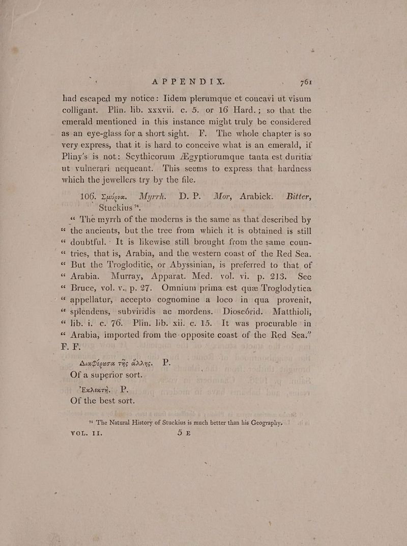 ~ APPENDIX 764 had escaped my notice: Tidem plerumque et concavi ut visum colligant. Plin. lib. xxxvi. ο. 5. or 16 Hard.; so that the emerald mentioned in this instance might truly be considered as an eye-glass for a short sight.. F. The whole chapter is so very express, that it is hard to conceive what is an emerald, if Pliny’s is not: Scythicorum Agyptiorumque tanta est duritia’ ut vuinerari nequeant. ‘This seems to express that hardness which the jewellers try by the file. 100. Σμύρα. Myrrh. D.P. Mor, Arabick. Bitter, Stuckius ”. | «ε The myrrh of the moderns is the same as that described by * the ancients, but the tree from which it is obtained is still ἐ doubtful.- It is likewise still brought from the same coun- ἐέ tries, that is, Arabia, and the western coast of the Red Sea. « But the Trogloditic, or Abyssinian, is preferred to that of « Arabia. Murray, Apparat. Med. vol. vi. p. 213. See «« Bruce, vol. v.. p. 27. Omnium prima est que Troglodytica “ appellatur, accepto cognomine a loco in qua_provenit, «¢ splendens, subviridis ac .mordens. Dioscdérid. Matthioli, ¢ lib. 1. ο. το. Plin. lib. xii. ο. 15. It was procurable > in « Arabia, imported from the: opposite coast of the Red Sea.” ο τς Διαφέρεσα τῆς ἄλλης. P. Of a superior sort. Ἐκλεκτὴ. Ὦ. Of the best sort. 1 The Natural History of Stuckius is much better than his Geography.