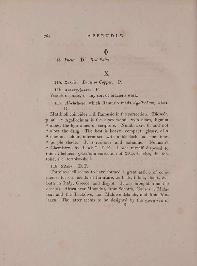 | ® 114. Fucus. D: Red Paint. & Xx 115. Χαλκὸς. Brass or Copper. P. 116. Χαλκεργήματα. Ῥ. Vessels of brass, or any sort of brazier’s work. 117. Al-chelucia, which Ramusio reads Agallochum, Aloes. D. Matthioli coincides with Ramusio in the correction. Dioscér. Ῥ. 40. “ Agallochum is the aloes wood, xylo aloes, lignum “ aloes, the lign aloes of scripture. Numb. xxiv. 6. and not ** aloes the drug. The best is heavy, compact, glossy, of a “‘ chesnut colour, intermixed with a blackish and sometimes ‘ purple shade. It is resinous and balsamic. Neuman’s * Chemistry, by Lewis.” F.F. I was myself disposed to think Chelucia, χελυκία, a correction of Χελυς, Chelys, the tor- toise, z.e. tortoise-shell. 118. Χελώνη. D.P. Tortoise-shell seems to have formed a great article of com- merce, for ornaments of furniture, as beds, tables, doors, &c. both in Italy, Greece, and Egypt. It was brought from the coasts of Africa near Moondus, from Socotra, Gadrosia, Mala- bar, and the Lackdive, and Maldive Islands, and from ‘Ma- Jacca. The latter seems to be designed by the χρυσιοῆσοι of c